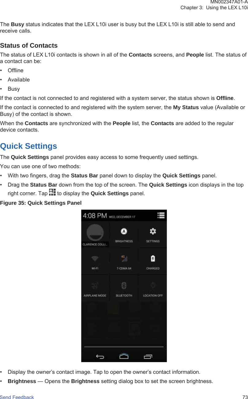 The Busy status indicates that the LEX L10i user is busy but the LEX L10i is still able to send andreceive calls.Status of ContactsThe status of LEX L10i contacts is shown in all of the Contacts screens, and People list. The status ofa contact can be:• Offline• Available•BusyIf the contact is not connected to and registered with a system server, the status shown is Offline.If the contact is connected to and registered with the system server, the My Status value (Available orBusy) of the contact is shown.When the Contacts are synchronized with the People list, the Contacts are added to the regulardevice contacts.Quick SettingsThe Quick Settings panel provides easy access to some frequently used settings.You can use one of two methods:• With two fingers, drag the Status Bar panel down to display the Quick Settings panel.• Drag the Status Bar down from the top of the screen. The Quick Settings icon displays in the topright corner. Tap   to display the Quick Settings panel.Figure 35: Quick Settings Panel• Display the owner’s contact image. Tap to open the owner’s contact information.•Brightness — Opens the Brightness setting dialog box to set the screen brightness.MN002347A01-AChapter 3:  Using the LEX L10iSend Feedback   73