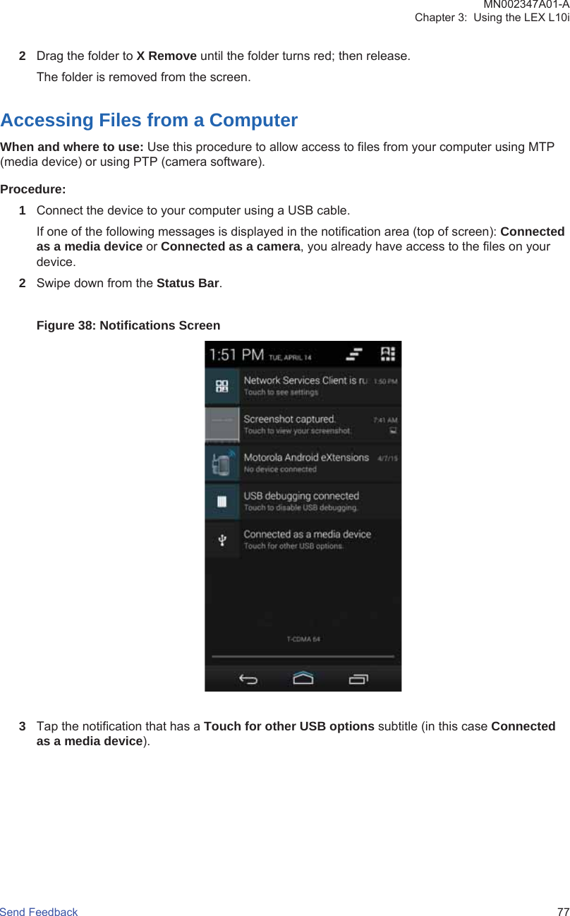 2Drag the folder to X Remove until the folder turns red; then release.The folder is removed from the screen.Accessing Files from a ComputerWhen and where to use: Use this procedure to allow access to files from your computer using MTP(media device) or using PTP (camera software).Procedure:1Connect the device to your computer using a USB cable.If one of the following messages is displayed in the notification area (top of screen): Connectedas a media device or Connected as a camera, you already have access to the files on yourdevice.2Swipe down from the Status Bar.Figure 38: Notifications Screen3Tap the notification that has a Touch for other USB options subtitle (in this case Connectedas a media device).MN002347A01-AChapter 3:  Using the LEX L10iSend Feedback   77