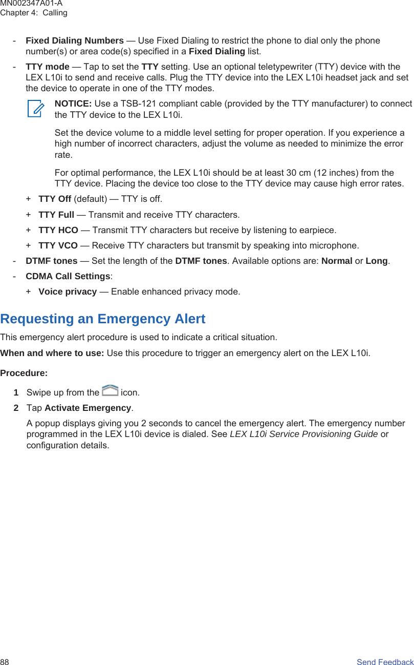 -Fixed Dialing Numbers — Use Fixed Dialing to restrict the phone to dial only the phonenumber(s) or area code(s) specified in a Fixed Dialing list.-TTY mode — Tap to set the TTY setting. Use an optional teletypewriter (TTY) device with theLEX L10i to send and receive calls. Plug the TTY device into the LEX L10i headset jack and setthe device to operate in one of the TTY modes.NOTICE: Use a TSB-121 compliant cable (provided by the TTY manufacturer) to connectthe TTY device to the LEX L10i.Set the device volume to a middle level setting for proper operation. If you experience ahigh number of incorrect characters, adjust the volume as needed to minimize the errorrate.For optimal performance, the LEX L10i should be at least 30 cm (12 inches) from theTTY device. Placing the device too close to the TTY device may cause high error rates.+TTY Off (default) — TTY is off.+TTY Full — Transmit and receive TTY characters.+TTY HCO — Transmit TTY characters but receive by listening to earpiece.+TTY VCO — Receive TTY characters but transmit by speaking into microphone.-DTMF tones — Set the length of the DTMF tones. Available options are: Normal or Long.-CDMA Call Settings:+Voice privacy — Enable enhanced privacy mode.Requesting an Emergency AlertThis emergency alert procedure is used to indicate a critical situation.When and where to use: Use this procedure to trigger an emergency alert on the LEX L10i.Procedure:1Swipe up from the   icon.2Tap Activate Emergency.A popup displays giving you 2 seconds to cancel the emergency alert. The emergency numberprogrammed in the LEX L10i device is dialed. See LEX L10i Service Provisioning Guide orconfiguration details.MN002347A01-AChapter 4:  Calling88   Send Feedback