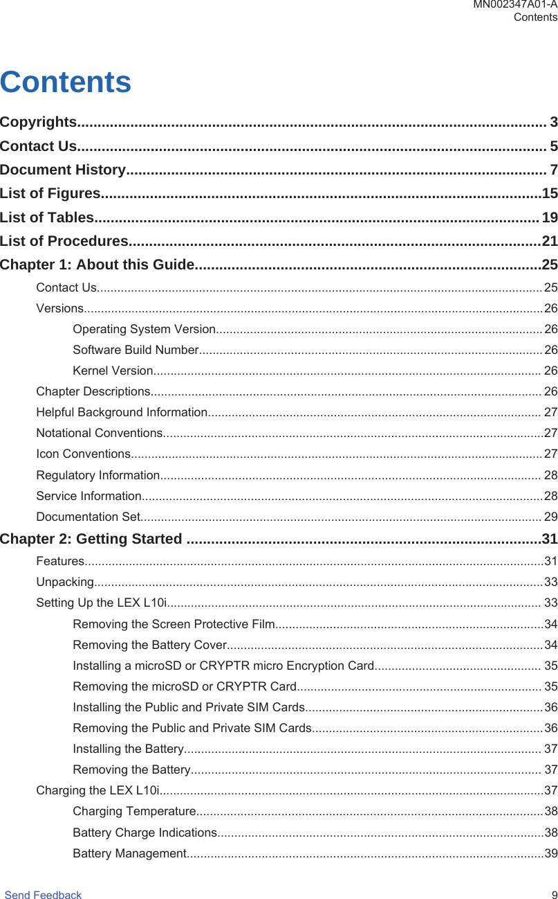 ContentsCopyrights................................................................................................................... 3Contact Us................................................................................................................... 5Document History....................................................................................................... 7List of Figures............................................................................................................15List of Tables.............................................................................................................19List of Procedures.....................................................................................................21Chapter 1: About this Guide.....................................................................................25Contact Us...................................................................................................................................25Versions.......................................................................................................................................26Operating System Version................................................................................................ 26Software Build Number..................................................................................................... 26Kernel Version..................................................................................................................26Chapter Descriptions................................................................................................................... 26Helpful Background Information..................................................................................................27Notational Conventions................................................................................................................27Icon Conventions......................................................................................................................... 27Regulatory Information................................................................................................................ 28Service Information......................................................................................................................28Documentation Set...................................................................................................................... 29Chapter 2: Getting Started .......................................................................................31Features.......................................................................................................................................31Unpacking....................................................................................................................................33Setting Up the LEX L10i.............................................................................................................. 33Removing the Screen Protective Film...............................................................................34Removing the Battery Cover.............................................................................................34Installing a microSD or CRYPTR micro Encryption Card................................................. 35Removing the microSD or CRYPTR Card........................................................................ 35Installing the Public and Private SIM Cards......................................................................36Removing the Public and Private SIM Cards....................................................................36Installing the Battery......................................................................................................... 37Removing the Battery....................................................................................................... 37Charging the LEX L10i.................................................................................................................37Charging Temperature......................................................................................................38Battery Charge Indications................................................................................................38Battery Management.........................................................................................................39MN002347A01-AContentsSend Feedback   9