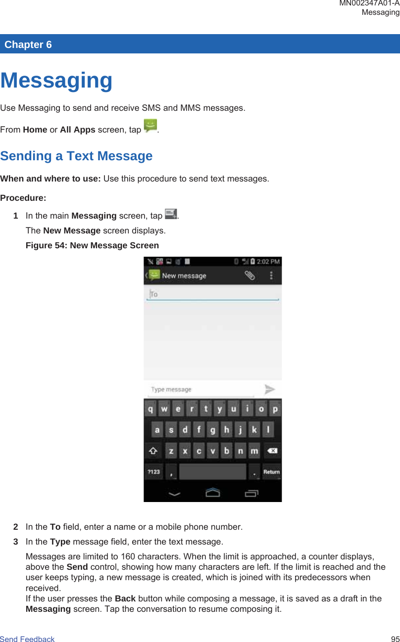 Chapter 6MessagingUse Messaging to send and receive SMS and MMS messages.From Home or All Apps screen, tap  .Sending a Text MessageWhen and where to use: Use this procedure to send text messages.Procedure:1In the main Messaging screen, tap  .The New Message screen displays.Figure 54: New Message Screen2In the To field, enter a name or a mobile phone number.3In the Type message field, enter the text message.Messages are limited to 160 characters. When the limit is approached, a counter displays,above the Send control, showing how many characters are left. If the limit is reached and theuser keeps typing, a new message is created, which is joined with its predecessors whenreceived.If the user presses the Back button while composing a message, it is saved as a draft in theMessaging screen. Tap the conversation to resume composing it.MN002347A01-AMessagingSend Feedback   95