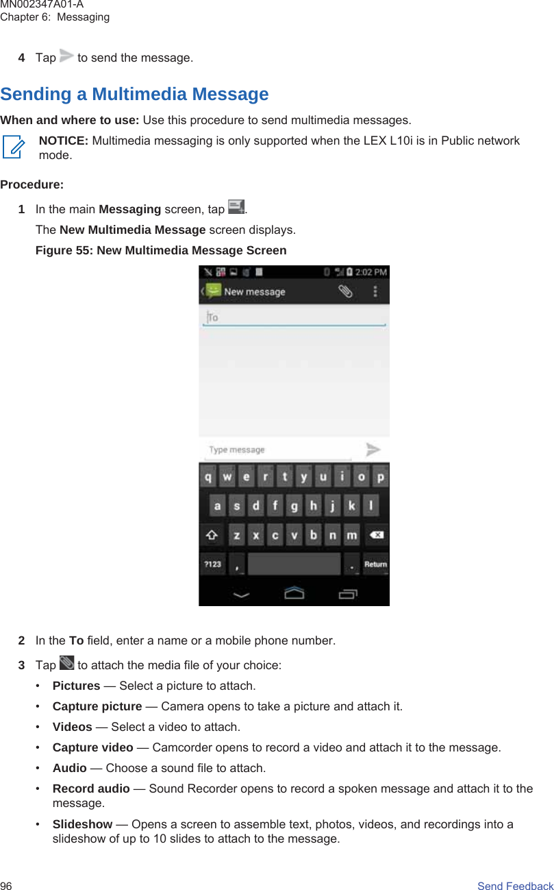 4Tap   to send the message.Sending a Multimedia MessageWhen and where to use: Use this procedure to send multimedia messages.NOTICE: Multimedia messaging is only supported when the LEX L10i is in Public networkmode.Procedure:1In the main Messaging screen, tap  .The New Multimedia Message screen displays.Figure 55: New Multimedia Message Screen2In the To field, enter a name or a mobile phone number.3Tap   to attach the media file of your choice:•Pictures — Select a picture to attach.•Capture picture — Camera opens to take a picture and attach it.•Videos — Select a video to attach.•Capture video — Camcorder opens to record a video and attach it to the message.•Audio — Choose a sound file to attach.•Record audio — Sound Recorder opens to record a spoken message and attach it to themessage.•Slideshow — Opens a screen to assemble text, photos, videos, and recordings into aslideshow of up to 10 slides to attach to the message.MN002347A01-AChapter 6:  Messaging96   Send Feedback