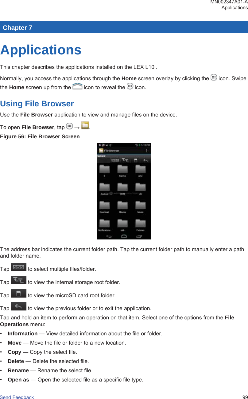 Chapter 7ApplicationsThis chapter describes the applications installed on the LEX L10i.Normally, you access the applications through the Home screen overlay by clicking the   icon. Swipethe Home screen up from the   icon to reveal the   icon.Using File BrowserUse the File Browser application to view and manage files on the device.To open File Browser, tap   →  .Figure 56: File Browser ScreenThe address bar indicates the current folder path. Tap the current folder path to manually enter a pathand folder name.Tap   to select multiple files/folder.Tap   to view the internal storage root folder.Tap   to view the microSD card root folder.Tap   to view the previous folder or to exit the application.Tap and hold an item to perform an operation on that item. Select one of the options from the FileOperations menu:•Information — View detailed information about the file or folder.•Move — Move the file or folder to a new location.•Copy — Copy the select file.•Delete — Delete the selected file.•Rename — Rename the select file.•Open as — Open the selected file as a specific file type.MN002347A01-AApplicationsSend Feedback   99