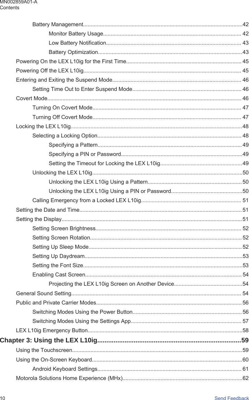 Battery Management.........................................................................................................42Monitor Battery Usage........................................................................................... 42Low Battery Notification......................................................................................... 43Battery Optimization...............................................................................................43Powering On the LEX L10ig for the First Time............................................................................ 45Powering Off the LEX L10ig........................................................................................................ 45Entering and Exiting the Suspend Mode..................................................................................... 46Setting Time Out to Enter Suspend Mode........................................................................ 46Covert Mode................................................................................................................................ 46Turning On Covert Mode.................................................................................................. 47Turning Off Covert Mode.................................................................................................. 47Locking the LEX L10ig.................................................................................................................48Selecting a Locking Option............................................................................................... 48Specifying a Pattern............................................................................................... 49Specifying a PIN or Password................................................................................49Setting the Timeout for Locking the LEX L10ig......................................................49Unlocking the LEX L10ig...................................................................................................50Unlocking the LEX L10ig Using a Pattern.............................................................. 50Unlocking the LEX L10ig Using a PIN or Password...............................................50Calling Emergency from a Locked LEX L10ig.................................................................. 51Setting the Date and Time........................................................................................................... 51Setting the Display.......................................................................................................................51Setting Screen Brightness................................................................................................ 52Setting Screen Rotation.................................................................................................... 52Setting Up Sleep Mode..................................................................................................... 52Setting Up Daydream........................................................................................................53Setting the Font Size.........................................................................................................53Enabling Cast Screen....................................................................................................... 54Projecting the LEX L10ig Screen on Another Device.............................................54General Sound Setting................................................................................................................ 54Public and Private Carrier Modes................................................................................................56Switching Modes Using the Power Button........................................................................ 56Switching Modes Using the Settings App......................................................................... 57LEX L10ig Emergency Button......................................................................................................58Chapter 3: Using the LEX L10ig...............................................................................59Using the Touchscreen................................................................................................................59Using the On-Screen Keyboard...................................................................................................60Android Keyboard Settings............................................................................................... 61Motorola Solutions Home Experience (MHx)...............................................................................62MN002859A01-AContents10   Send Feedback