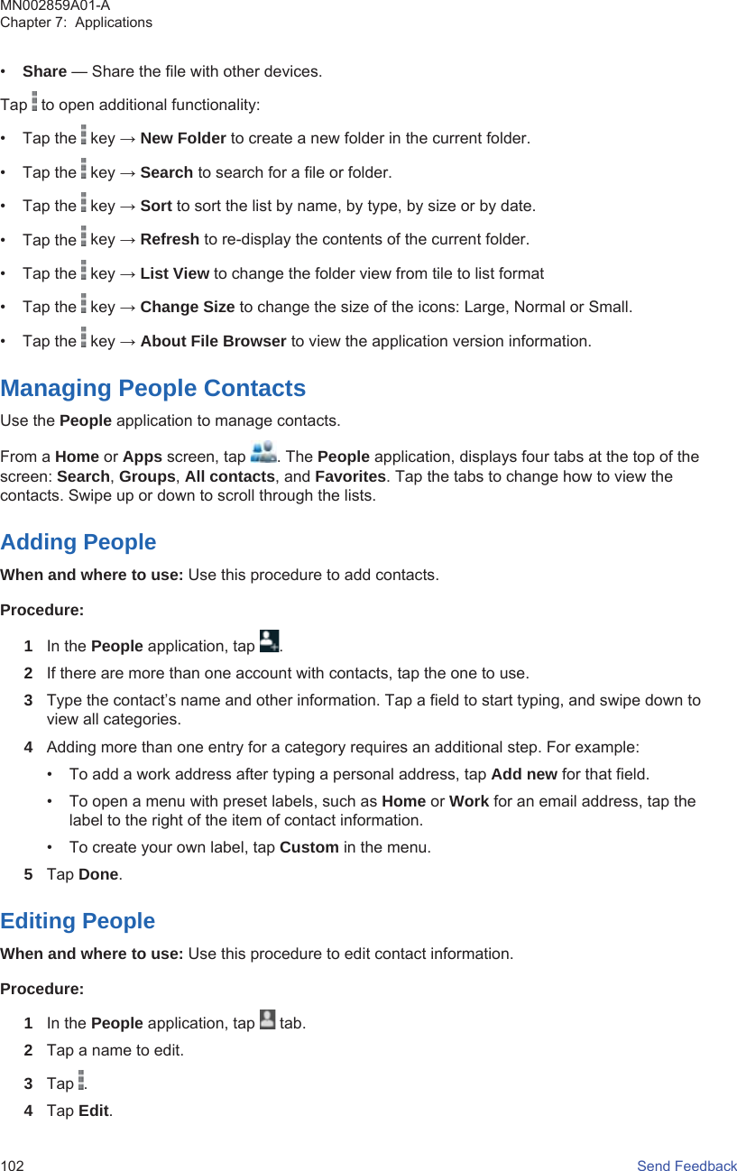 •Share — Share the file with other devices.Tap   to open additional functionality:• Tap the   key → New Folder to create a new folder in the current folder.• Tap the   key → Search to search for a file or folder.• Tap the   key → Sort to sort the list by name, by type, by size or by date.• Tap the   key → Refresh to re-display the contents of the current folder.• Tap the   key → List View to change the folder view from tile to list format• Tap the   key → Change Size to change the size of the icons: Large, Normal or Small.• Tap the   key → About File Browser to view the application version information.Managing People ContactsUse the People application to manage contacts.From a Home or Apps screen, tap  . The People application, displays four tabs at the top of thescreen: Search, Groups, All contacts, and Favorites. Tap the tabs to change how to view thecontacts. Swipe up or down to scroll through the lists.Adding PeopleWhen and where to use: Use this procedure to add contacts.Procedure:1In the People application, tap  .2If there are more than one account with contacts, tap the one to use.3Type the contact’s name and other information. Tap a field to start typing, and swipe down toview all categories.4Adding more than one entry for a category requires an additional step. For example:• To add a work address after typing a personal address, tap Add new for that field.• To open a menu with preset labels, such as Home or Work for an email address, tap thelabel to the right of the item of contact information.• To create your own label, tap Custom in the menu.5Tap Done.Editing PeopleWhen and where to use: Use this procedure to edit contact information.Procedure:1In the People application, tap   tab.2Tap a name to edit.3Tap  .4Tap Edit.MN002859A01-AChapter 7:  Applications102   Send Feedback