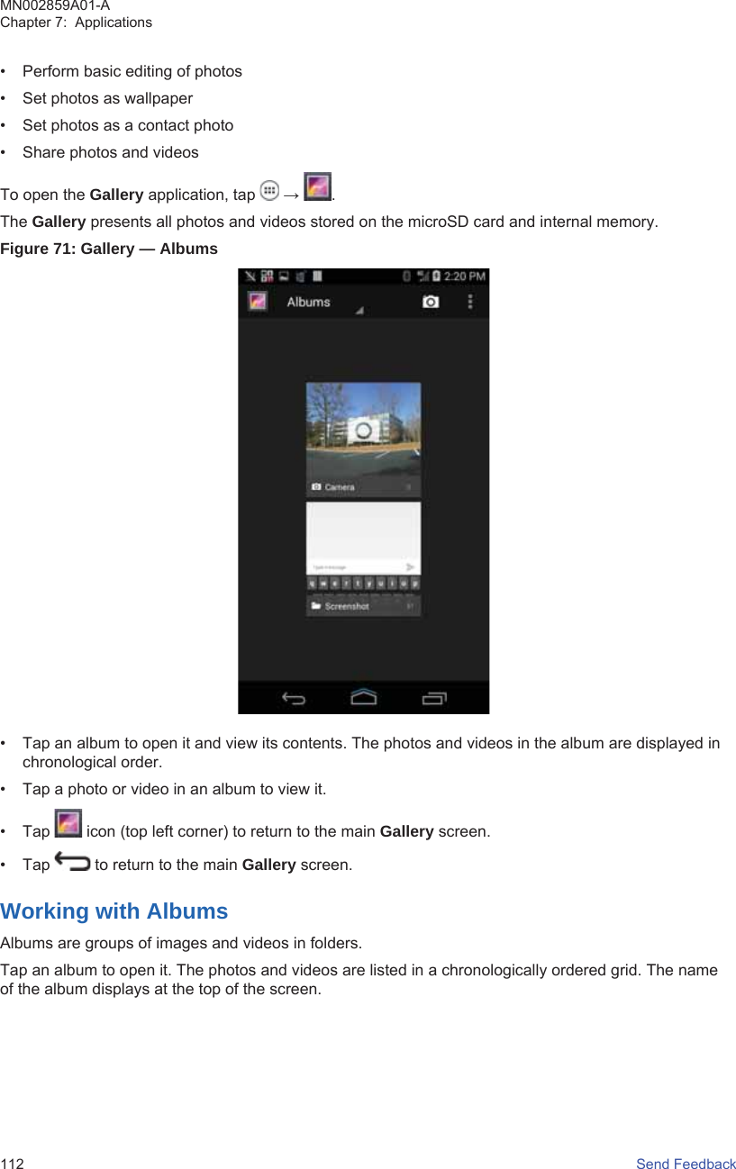 • Perform basic editing of photos• Set photos as wallpaper• Set photos as a contact photo• Share photos and videosTo open the Gallery application, tap   →  .The Gallery presents all photos and videos stored on the microSD card and internal memory.Figure 71: Gallery — Albums• Tap an album to open it and view its contents. The photos and videos in the album are displayed inchronological order.• Tap a photo or video in an album to view it.• Tap   icon (top left corner) to return to the main Gallery screen.• Tap   to return to the main Gallery screen.Working with AlbumsAlbums are groups of images and videos in folders.Tap an album to open it. The photos and videos are listed in a chronologically ordered grid. The nameof the album displays at the top of the screen.MN002859A01-AChapter 7:  Applications112   Send Feedback