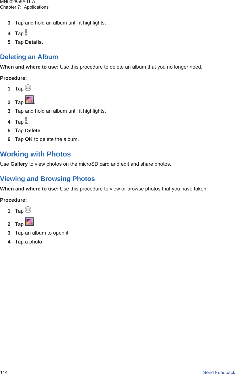 3Tap and hold an album until it highlights.4Tap  .5Tap Details.Deleting an AlbumWhen and where to use: Use this procedure to delete an album that you no longer need.Procedure:1Tap  .2Tap  .3Tap and hold an album until it highlights.4Tap  .5Tap Delete.6Tap OK to delete the album.Working with PhotosUse Gallery to view photos on the microSD card and edit and share photos.Viewing and Browsing PhotosWhen and where to use: Use this procedure to view or browse photos that you have taken.Procedure:1Tap  .2Tap   .3Tap an album to open it.4Tap a photo.MN002859A01-AChapter 7:  Applications114   Send Feedback