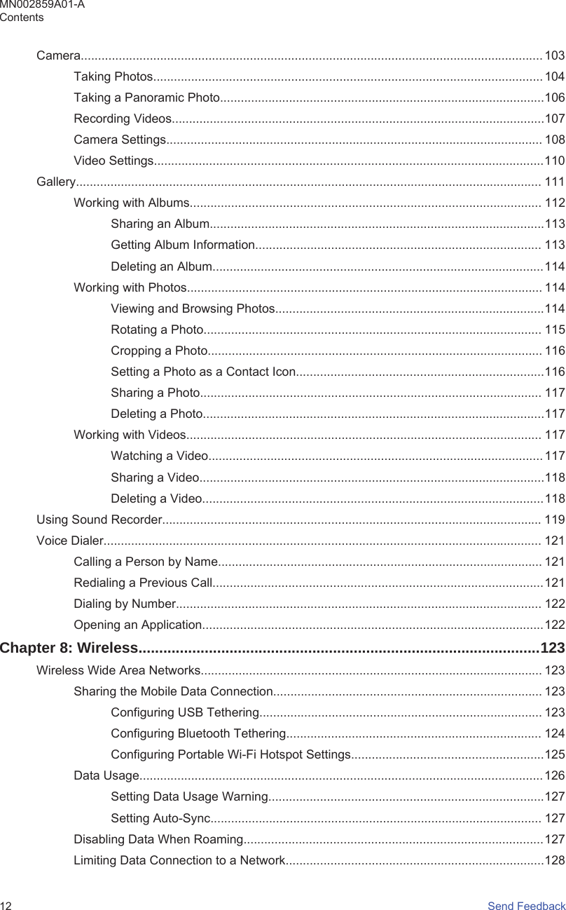 Camera...................................................................................................................................... 103Taking Photos................................................................................................................. 104Taking a Panoramic Photo..............................................................................................106Recording Videos............................................................................................................107Camera Settings............................................................................................................. 108Video Settings.................................................................................................................110Gallery....................................................................................................................................... 111Working with Albums...................................................................................................... 112Sharing an Album.................................................................................................113Getting Album Information................................................................................... 113Deleting an Album................................................................................................114Working with Photos....................................................................................................... 114Viewing and Browsing Photos..............................................................................114Rotating a Photo.................................................................................................. 115Cropping a Photo................................................................................................. 116Setting a Photo as a Contact Icon........................................................................116Sharing a Photo................................................................................................... 117Deleting a Photo...................................................................................................117Working with Videos....................................................................................................... 117Watching a Video................................................................................................. 117Sharing a Video....................................................................................................118Deleting a Video...................................................................................................118Using Sound Recorder.............................................................................................................. 119Voice Dialer............................................................................................................................... 121Calling a Person by Name.............................................................................................. 121Redialing a Previous Call................................................................................................121Dialing by Number.......................................................................................................... 122Opening an Application...................................................................................................122Chapter 8: Wireless.................................................................................................123Wireless Wide Area Networks................................................................................................... 123Sharing the Mobile Data Connection.............................................................................. 123Configuring USB Tethering.................................................................................. 123Configuring Bluetooth Tethering.......................................................................... 124Configuring Portable Wi-Fi Hotspot Settings........................................................125Data Usage.....................................................................................................................126Setting Data Usage Warning................................................................................127Setting Auto-Sync................................................................................................ 127Disabling Data When Roaming.......................................................................................127Limiting Data Connection to a Network...........................................................................128MN002859A01-AContents12   Send Feedback