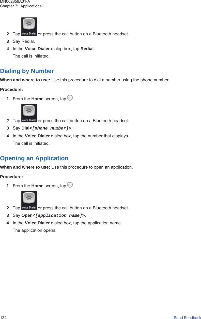 2Tap   or press the call button on a Bluetooth headset.3Say Redial.4In the Voice Dialer dialog box, tap Redial.The call is initiated.Dialing by NumberWhen and where to use: Use this procedure to dial a number using the phone number.Procedure:1From the Home screen, tap  .2Tap   or press the call button on a Bluetooth headset.3Say Dial&lt;[phone number]&gt;.4In the Voice Dialer dialog box, tap the number that displays.The call is initiated.Opening an ApplicationWhen and where to use: Use this procedure to open an application.Procedure:1From the Home screen, tap  .2Tap   or press the call button on a Bluetooth headset.3Say Open&lt;[application name]&gt;.4In the Voice Dialer dialog box, tap the application name.The application opens.MN002859A01-AChapter 7:  Applications122   Send Feedback