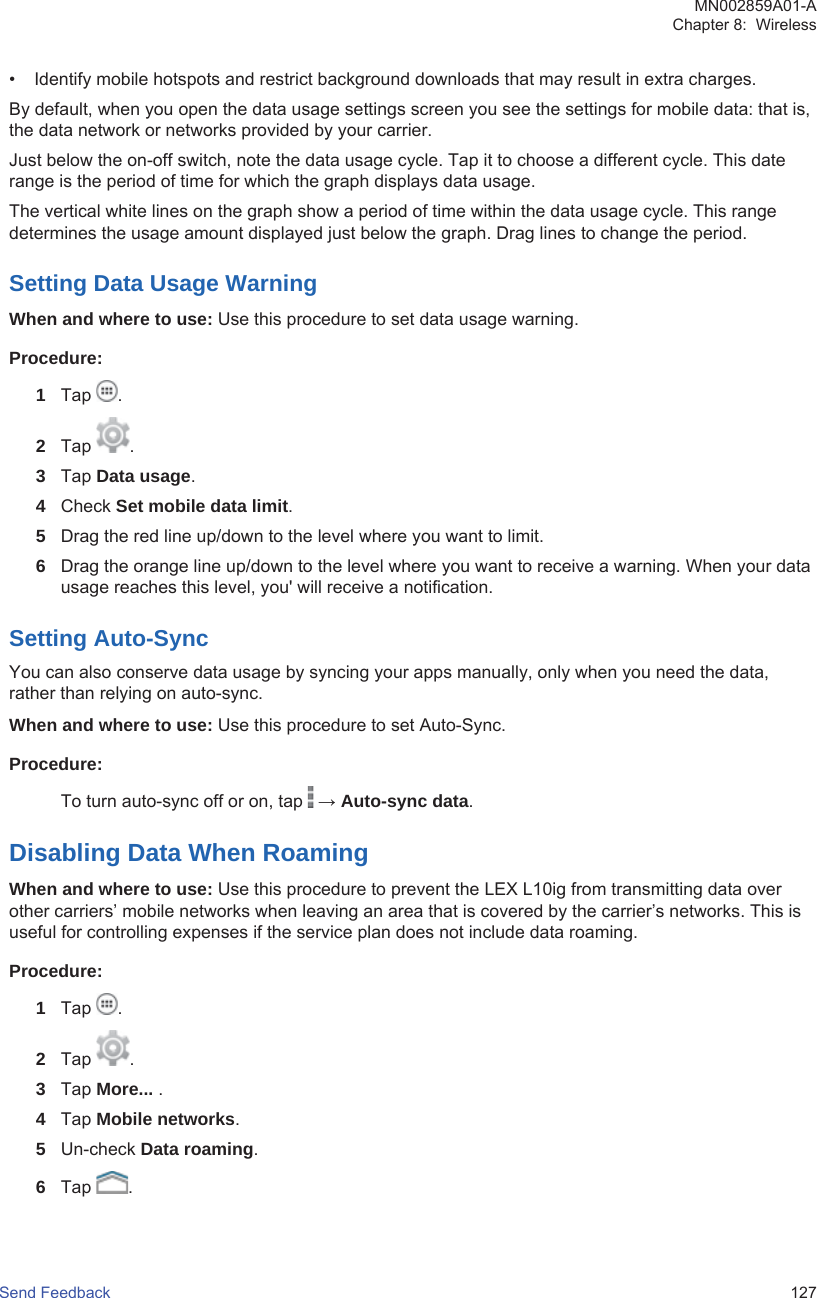 • Identify mobile hotspots and restrict background downloads that may result in extra charges.By default, when you open the data usage settings screen you see the settings for mobile data: that is,the data network or networks provided by your carrier.Just below the on-off switch, note the data usage cycle. Tap it to choose a different cycle. This daterange is the period of time for which the graph displays data usage.The vertical white lines on the graph show a period of time within the data usage cycle. This rangedetermines the usage amount displayed just below the graph. Drag lines to change the period.Setting Data Usage WarningWhen and where to use: Use this procedure to set data usage warning.Procedure:1Tap  .2Tap  .3Tap Data usage.4Check Set mobile data limit.5Drag the red line up/down to the level where you want to limit.6Drag the orange line up/down to the level where you want to receive a warning. When your datausage reaches this level, you&apos; will receive a notification.Setting Auto-SyncYou can also conserve data usage by syncing your apps manually, only when you need the data,rather than relying on auto-sync.When and where to use: Use this procedure to set Auto-Sync.Procedure:To turn auto-sync off or on, tap   → Auto-sync data.Disabling Data When RoamingWhen and where to use: Use this procedure to prevent the LEX L10ig from transmitting data overother carriers’ mobile networks when leaving an area that is covered by the carrier’s networks. This isuseful for controlling expenses if the service plan does not include data roaming.Procedure:1Tap  .2Tap  .3Tap More... .4Tap Mobile networks.5Un-check Data roaming.6Tap  .MN002859A01-AChapter 8:  WirelessSend Feedback   127