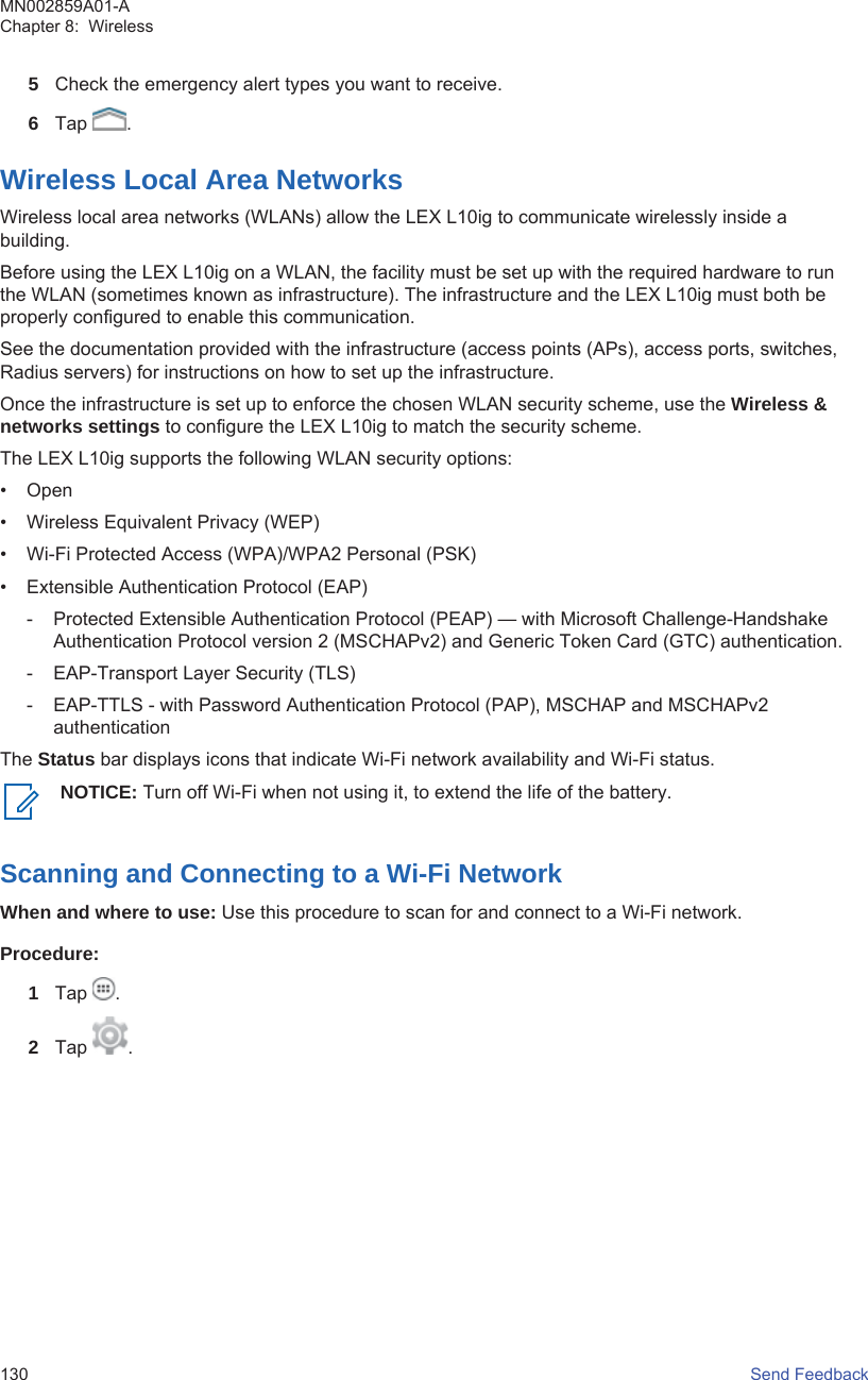 5Check the emergency alert types you want to receive.6Tap  .Wireless Local Area NetworksWireless local area networks (WLANs) allow the LEX L10ig to communicate wirelessly inside abuilding.Before using the LEX L10ig on a WLAN, the facility must be set up with the required hardware to runthe WLAN (sometimes known as infrastructure). The infrastructure and the LEX L10ig must both beproperly configured to enable this communication.See the documentation provided with the infrastructure (access points (APs), access ports, switches,Radius servers) for instructions on how to set up the infrastructure.Once the infrastructure is set up to enforce the chosen WLAN security scheme, use the Wireless &amp;networks settings to configure the LEX L10ig to match the security scheme.The LEX L10ig supports the following WLAN security options:• Open• Wireless Equivalent Privacy (WEP)• Wi-Fi Protected Access (WPA)/WPA2 Personal (PSK)• Extensible Authentication Protocol (EAP)- Protected Extensible Authentication Protocol (PEAP) — with Microsoft Challenge-HandshakeAuthentication Protocol version 2 (MSCHAPv2) and Generic Token Card (GTC) authentication.- EAP-Transport Layer Security (TLS)- EAP-TTLS - with Password Authentication Protocol (PAP), MSCHAP and MSCHAPv2authenticationThe Status bar displays icons that indicate Wi-Fi network availability and Wi-Fi status.NOTICE: Turn off Wi-Fi when not using it, to extend the life of the battery.Scanning and Connecting to a Wi-Fi NetworkWhen and where to use: Use this procedure to scan for and connect to a Wi-Fi network.Procedure:1Tap  .2Tap  .MN002859A01-AChapter 8:  Wireless130   Send Feedback