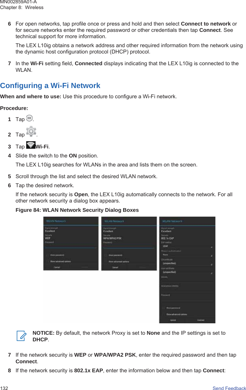 6For open networks, tap profile once or press and hold and then select Connect to network orfor secure networks enter the required password or other credentials then tap Connect. Seetechnical support for more information.The LEX L10ig obtains a network address and other required information from the network usingthe dynamic host configuration protocol (DHCP) protocol.7In the Wi-Fi setting field, Connected displays indicating that the LEX L10ig is connected to theWLAN.Configuring a Wi-Fi NetworkWhen and where to use: Use this procedure to configure a Wi-Fi network.Procedure:1Tap  .2Tap  .3Tap  Wi-Fi.4Slide the switch to the ON position.The LEX L10ig searches for WLANs in the area and lists them on the screen.5Scroll through the list and select the desired WLAN network.6Tap the desired network.If the network security is Open, the LEX L10ig automatically connects to the network. For allother network security a dialog box appears.Figure 84: WLAN Network Security Dialog BoxesNOTICE: By default, the network Proxy is set to None and the IP settings is set toDHCP.7If the network security is WEP or WPA/WPA2 PSK, enter the required password and then tapConnect.8If the network security is 802.1x EAP, enter the information below and then tap Connect:MN002859A01-AChapter 8:  Wireless132   Send Feedback