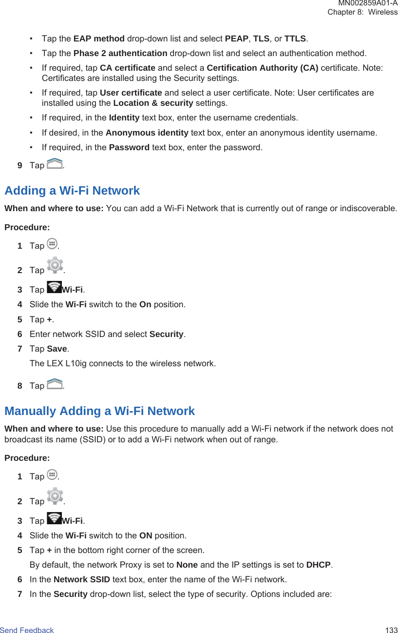 • Tap the EAP method drop-down list and select PEAP, TLS, or TTLS.• Tap the Phase 2 authentication drop-down list and select an authentication method.• If required, tap CA certificate and select a Certification Authority (CA) certificate. Note:Certificates are installed using the Security settings.• If required, tap User certificate and select a user certificate. Note: User certificates areinstalled using the Location &amp; security settings.• If required, in the Identity text box, enter the username credentials.• If desired, in the Anonymous identity text box, enter an anonymous identity username.• If required, in the Password text box, enter the password.9Tap  .Adding a Wi-Fi NetworkWhen and where to use: You can add a Wi-Fi Network that is currently out of range or indiscoverable.Procedure:1Tap  .2Tap  .3Tap  Wi-Fi.4Slide the Wi-Fi switch to the On position.5Tap +.6Enter network SSID and select Security.7Tap Save.The LEX L10ig connects to the wireless network.8Tap  .Manually Adding a Wi-Fi NetworkWhen and where to use: Use this procedure to manually add a Wi-Fi network if the network does notbroadcast its name (SSID) or to add a Wi-Fi network when out of range.Procedure:1Tap  .2Tap  .3Tap  Wi-Fi.4Slide the Wi-Fi switch to the ON position.5Tap + in the bottom right corner of the screen.By default, the network Proxy is set to None and the IP settings is set to DHCP.6In the Network SSID text box, enter the name of the Wi-Fi network.7In the Security drop-down list, select the type of security. Options included are:MN002859A01-AChapter 8:  WirelessSend Feedback   133