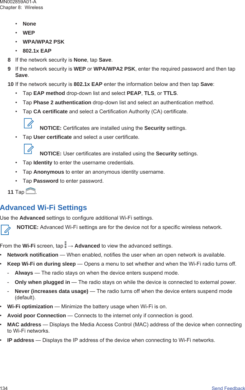 •None•WEP•WPA/WPA2 PSK•802.1x EAP8If the network security is None, tap Save.9If the network security is WEP or WPA/WPA2 PSK, enter the required password and then tapSave.10 If the network security is 802.1x EAP enter the information below and then tap Save:• Tap EAP method drop-down list and select PEAP, TLS, or TTLS.• Tap Phase 2 authentication drop-down list and select an authentication method.• Tap CA certificate and select a Certification Authority (CA) certificate.NOTICE: Certificates are installed using the Security settings.• Tap User certificate and select a user certificate.NOTICE: User certificates are installed using the Security settings.• Tap Identity to enter the username credentials.• Tap Anonymous to enter an anonymous identity username.• Tap Password to enter password.11 Tap  .Advanced Wi-Fi SettingsUse the Advanced settings to configure additional Wi-Fi settings.NOTICE: Advanced Wi-Fi settings are for the device not for a specific wireless network.From the Wi-Fi screen, tap   → Advanced to view the advanced settings.•Network notification — When enabled, notifies the user when an open network is available.•Keep Wi-Fi on during sleep — Opens a menu to set whether and when the Wi-Fi radio turns off.-Always — The radio stays on when the device enters suspend mode.-Only when plugged in — The radio stays on while the device is connected to external power.-Never (increases data usage) — The radio turns off when the device enters suspend mode(default).•Wi-Fi optimization — Minimize the battery usage when Wi-Fi is on.•Avoid poor Connection — Connects to the internet only if connection is good.•MAC address — Displays the Media Access Control (MAC) address of the device when connectingto Wi-Fi networks.•IP address — Displays the IP address of the device when connecting to Wi-Fi networks.MN002859A01-AChapter 8:  Wireless134   Send Feedback