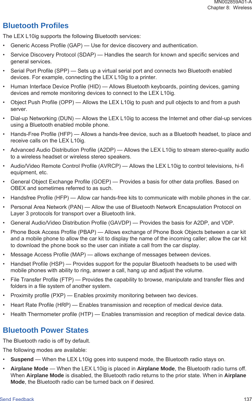 Bluetooth ProfilesThe LEX L10ig supports the following Bluetooth services:• Generic Access Profile (GAP) — Use for device discovery and authentication.• Service Discovery Protocol (SDAP) — Handles the search for known and specific services andgeneral services.• Serial Port Profile (SPP) — Sets up a virtual serial port and connects two Bluetooth enableddevices. For example, connecting the LEX L10ig to a printer.• Human Interface Device Profile (HID) — Allows Bluetooth keyboards, pointing devices, gamingdevices and remote monitoring devices to connect to the LEX L10ig.• Object Push Profile (OPP) — Allows the LEX L10ig to push and pull objects to and from a pushserver.• Dial-up Networking (DUN) — Allows the LEX L10ig to access the Internet and other dial-up servicesusing a Bluetooth enabled mobile phone.• Hands-Free Profile (HFP) — Allows a hands-free device, such as a Bluetooth headset, to place andreceive calls on the LEX L10ig.• Advanced Audio Distribution Profile (A2DP) — Allows the LEX L10ig to stream stereo-quality audioto a wireless headset or wireless stereo speakers.• Audio/Video Remote Control Profile (AVRCP) — Allows the LEX L10ig to control televisions, hi-fiequipment, etc.• General Object Exchange Profile (GOEP) — Provides a basis for other data profiles. Based onOBEX and sometimes referred to as such.• Handsfree Profile (HFP) — Allow car hands-free kits to communicate with mobile phones in the car.• Personal Area Network (PAN) — Allow the use of Bluetooth Network Encapsulation Protocol onLayer 3 protocols for transport over a Bluetooth link.• General Audio/Video Distribution Profile (GAVDP) — Provides the basis for A2DP, and VDP.• Phone Book Access Profile (PBAP) — Allows exchange of Phone Book Objects between a car kitand a mobile phone to allow the car kit to display the name of the incoming caller; allow the car kitto download the phone book so the user can initiate a call from the car display.• Message Access Profile (MAP) — allows exchange of messages between devices.• Handset Profile (HSP) — Provides support for the popular Bluetooth headsets to be used withmobile phones with ability to ring, answer a call, hang up and adjust the volume.• File Transfer Profile (FTP) — Provides the capability to browse, manipulate and transfer files andfolders in a file system of another system.• Proximity profile (PXP) — Enables proximity monitoring between two devices.• Heart Rate Profile (HRP) — Enables transmission and reception of medical device data.• Health Thermometer profile (HTP) — Enables transmission and reception of medical device data.Bluetooth Power StatesThe Bluetooth radio is off by default.The following modes are available:•Suspend — When the LEX L10ig goes into suspend mode, the Bluetooth radio stays on.•Airplane Mode — When the LEX L10ig is placed in Airplane Mode, the Bluetooth radio turns off.When Airplane Mode is disabled, the Bluetooth radio returns to the prior state. When in AirplaneMode, the Bluetooth radio can be turned back on if desired.MN002859A01-AChapter 8:  WirelessSend Feedback   137