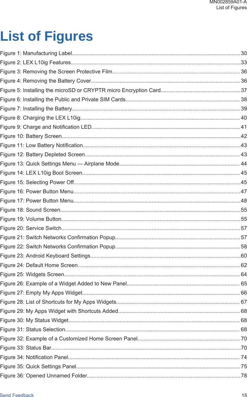 List of FiguresFigure 1: Manufacturing Label................................................................................................................30Figure 2: LEX L10ig Features.................................................................................................................33Figure 3: Removing the Screen Protective Film..................................................................................... 36Figure 4: Removing the Battery Cover................................................................................................... 36Figure 5: Installing the microSD or CRYPTR micro Encryption Card.....................................................37Figure 6: Installing the Public and Private SIM Cards............................................................................ 38Figure 7: Installing the Battery................................................................................................................39Figure 8: Charging the LEX L10ig.......................................................................................................... 40Figure 9: Charge and Notification LED...................................................................................................41Figure 10: Battery Screen.......................................................................................................................42Figure 11: Low Battery Notification.........................................................................................................43Figure 12: Battery Depleted Screen....................................................................................................... 43Figure 13: Quick Settings Menu — Airplane Mode................................................................................ 44Figure 14: LEX L10ig Boot Screen......................................................................................................... 45Figure 15: Selecting Power Off...............................................................................................................45Figure 16: Power Button Menu...............................................................................................................47Figure 17: Power Button Menu...............................................................................................................48Figure 18: Sound Screen........................................................................................................................55Figure 19: Volume Button.......................................................................................................................55Figure 20: Service Switch.......................................................................................................................57Figure 21: Switch Networks Confirmation Popup...................................................................................57Figure 22: Switch Networks Confirmation Popup...................................................................................58Figure 23: Android Keyboard Settings....................................................................................................60Figure 24: Default Home Screen............................................................................................................ 62Figure 25: Widgets Screen.....................................................................................................................64Figure 26: Example of a Widget Added to New Panel........................................................................... 65Figure 27: Empty My Apps Widget......................................................................................................... 66Figure 28: List of Shortcuts for My Apps Widgets.................................................................................. 67Figure 29: My Apps Widget with Shortcuts Added................................................................................. 68Figure 30: My Status Widget.................................................................................................................. 68Figure 31: Status Selection.................................................................................................................... 68Figure 32: Example of a Customized Home Screen Panel.................................................................... 70Figure 33: Status Bar..............................................................................................................................70Figure 34: Notification Panel.................................................................................................................. 74Figure 35: Quick Settings Panel............................................................................................................. 75Figure 36: Opened Unnamed Folder......................................................................................................78MN002859A01-AList of FiguresSend Feedback   15