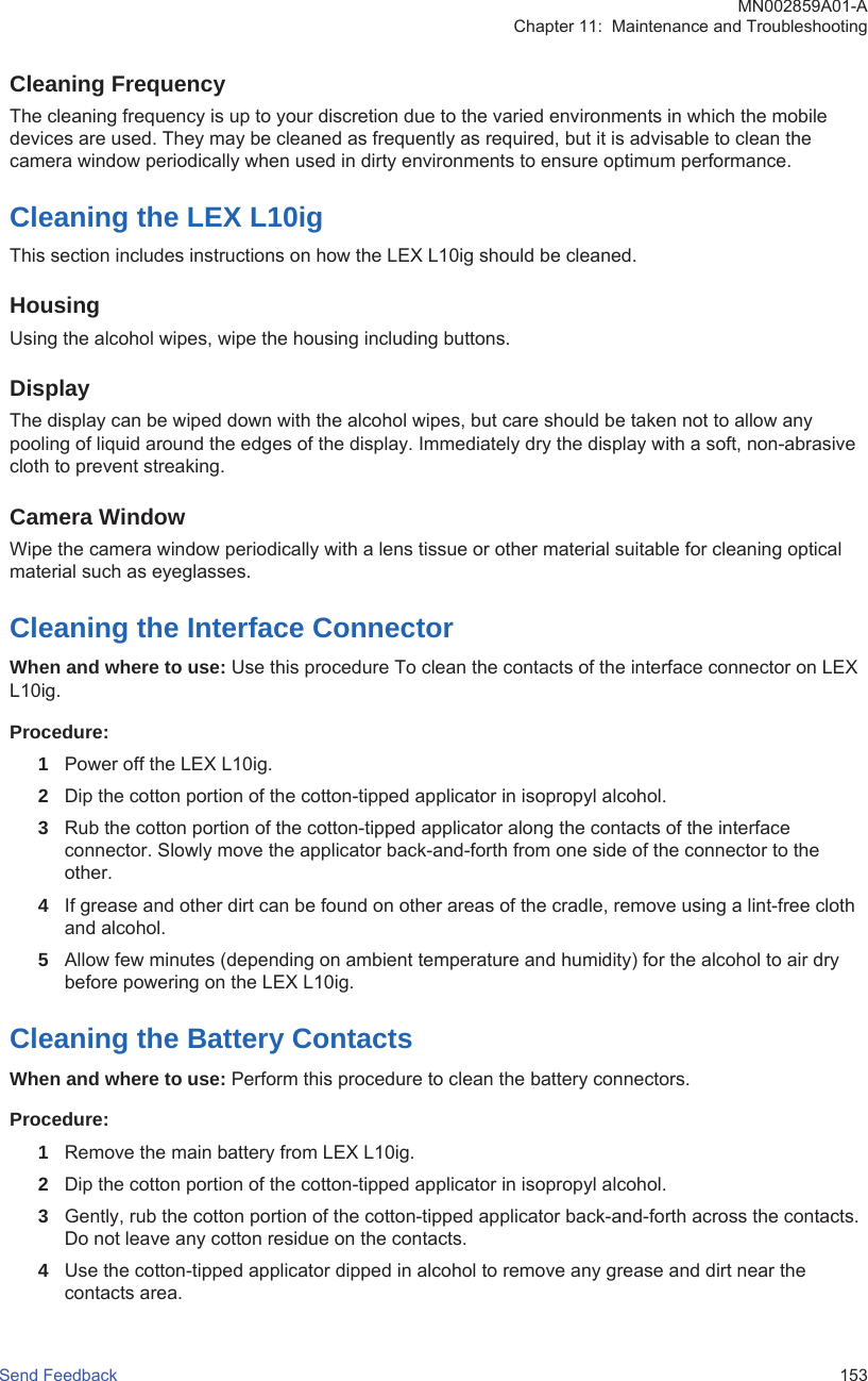 Cleaning FrequencyThe cleaning frequency is up to your discretion due to the varied environments in which the mobiledevices are used. They may be cleaned as frequently as required, but it is advisable to clean thecamera window periodically when used in dirty environments to ensure optimum performance.Cleaning the LEX L10igThis section includes instructions on how the LEX L10ig should be cleaned.HousingUsing the alcohol wipes, wipe the housing including buttons.DisplayThe display can be wiped down with the alcohol wipes, but care should be taken not to allow anypooling of liquid around the edges of the display. Immediately dry the display with a soft, non-abrasivecloth to prevent streaking.Camera WindowWipe the camera window periodically with a lens tissue or other material suitable for cleaning opticalmaterial such as eyeglasses.Cleaning the Interface ConnectorWhen and where to use: Use this procedure To clean the contacts of the interface connector on LEXL10ig.Procedure:1Power off the LEX L10ig.2Dip the cotton portion of the cotton-tipped applicator in isopropyl alcohol.3Rub the cotton portion of the cotton-tipped applicator along the contacts of the interfaceconnector. Slowly move the applicator back-and-forth from one side of the connector to theother.4If grease and other dirt can be found on other areas of the cradle, remove using a lint-free clothand alcohol.5Allow few minutes (depending on ambient temperature and humidity) for the alcohol to air drybefore powering on the LEX L10ig.Cleaning the Battery ContactsWhen and where to use: Perform this procedure to clean the battery connectors.Procedure:1Remove the main battery from LEX L10ig.2Dip the cotton portion of the cotton-tipped applicator in isopropyl alcohol.3Gently, rub the cotton portion of the cotton-tipped applicator back-and-forth across the contacts.Do not leave any cotton residue on the contacts.4Use the cotton-tipped applicator dipped in alcohol to remove any grease and dirt near thecontacts area.MN002859A01-AChapter 11:  Maintenance and TroubleshootingSend Feedback   153