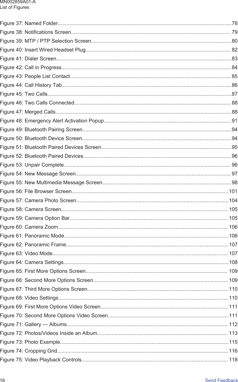 Figure 37: Named Folder........................................................................................................................78Figure 38: Notifications Screen.............................................................................................................. 79Figure 39: MTP / PTP Selection Screen.................................................................................................80Figure 40: Insert Wired Headset Plug.................................................................................................... 82Figure 41: Dialer Screen.........................................................................................................................83Figure 42: Call in Progress..................................................................................................................... 84Figure 43: People List Contact............................................................................................................... 85Figure 44: Call History Tab.....................................................................................................................86Figure 45: Two Calls...............................................................................................................................87Figure 46: Two Calls Connected............................................................................................................ 88Figure 47: Merged Calls......................................................................................................................... 88Figure 48: Emergency Alert Activation Popup........................................................................................91Figure 49: Bluetooth Pairing Screen.......................................................................................................94Figure 50: Bluetooth Device Screen.......................................................................................................94Figure 51: Bluetooth Paired Devices Screen..........................................................................................95Figure 52: Bluetooth Paired Devices...................................................................................................... 96Figure 53: Unpair Complete................................................................................................................... 96Figure 54: New Message Screen........................................................................................................... 97Figure 55: New Multimedia Message Screen.........................................................................................98Figure 56: File Browser Screen............................................................................................................ 101Figure 57: Camera Photo Screen.........................................................................................................104Figure 58: Camera Screen................................................................................................................... 105Figure 59: Camera Option Bar............................................................................................................. 105Figure 60: Camera Zoom..................................................................................................................... 106Figure 61: Panoramic Mode................................................................................................................. 106Figure 62: Panoramic Frame................................................................................................................107Figure 63: Video Mode......................................................................................................................... 107Figure 64: Camera Settings..................................................................................................................108Figure 65: First More Options Screen.................................................................................................. 109Figure 66: Second More Options Screen............................................................................................. 109Figure 67: Third More Options Screen................................................................................................. 110Figure 68: Video Settings..................................................................................................................... 110Figure 69: First More Options Video Screen........................................................................................ 111Figure 70: Second More Options Video Screen................................................................................... 111Figure 71: Gallery — Albums............................................................................................................... 112Figure 72: Photos/Videos Inside an Album.......................................................................................... 113Figure 73: Photo Example.................................................................................................................... 115Figure 74: Cropping Grid......................................................................................................................116Figure 75: Video Playback Controls..................................................................................................... 118MN002859A01-AList of Figures16   Send Feedback