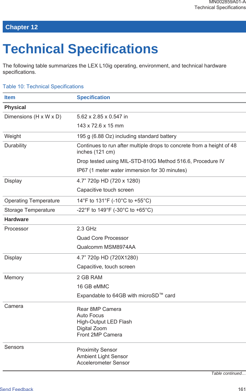 Chapter 12Technical SpecificationsThe following table summarizes the LEX L10ig operating, environment, and technical hardwarespecifications.Table 10: Technical SpecificationsItem SpecificationPhysicalDimensions (H x W x D) 5.62 x 2.85 x 0.547 in143 x 72.6 x 15 mmWeight 195 g (6.88 Oz) including standard batteryDurability Continues to run after multiple drops to concrete from a height of 48inches (121 cm)Drop tested using MIL-STD-810G Method 516.6, Procedure IVIP67 (1 meter water immersion for 30 minutes)Display 4.7” 720p HD (720 x 1280)Capacitive touch screenOperating Temperature 14°F to 131°F (-10°C to +55°C)Storage Temperature -22°F to 149°F (-30°C to +65°C)HardwareProcessor 2.3 GHzQuad Core ProcessorQualcomm MSM8974AADisplay 4.7” 720p HD (720X1280)Capacitive, touch screenMemory 2 GB RAM16 GB eMMCExpandable to 64GB with microSD™ cardCamera Rear 8MP CameraAuto FocusHigh-Output LED FlashDigital ZoomFront 2MP CameraSensors Proximity SensorAmbient Light SensorAccelerometer SensorTable continued…MN002859A01-ATechnical SpecificationsSend Feedback   161