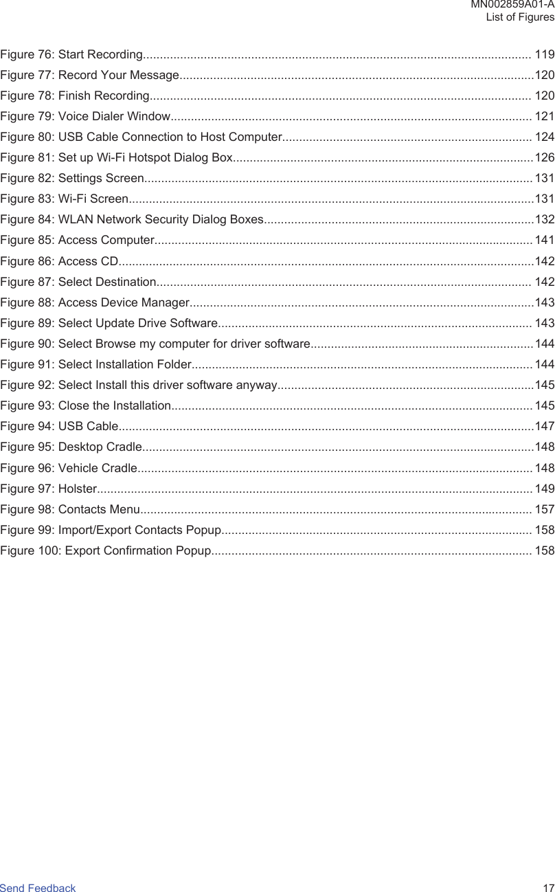 Figure 76: Start Recording................................................................................................................... 119Figure 77: Record Your Message.........................................................................................................120Figure 78: Finish Recording................................................................................................................. 120Figure 79: Voice Dialer Window........................................................................................................... 121Figure 80: USB Cable Connection to Host Computer.......................................................................... 124Figure 81: Set up Wi-Fi Hotspot Dialog Box.........................................................................................126Figure 82: Settings Screen...................................................................................................................131Figure 83: Wi-Fi Screen........................................................................................................................131Figure 84: WLAN Network Security Dialog Boxes................................................................................132Figure 85: Access Computer................................................................................................................ 141Figure 86: Access CD...........................................................................................................................142Figure 87: Select Destination............................................................................................................... 142Figure 88: Access Device Manager......................................................................................................143Figure 89: Select Update Drive Software............................................................................................. 143Figure 90: Select Browse my computer for driver software..................................................................144Figure 91: Select Installation Folder..................................................................................................... 144Figure 92: Select Install this driver software anyway............................................................................145Figure 93: Close the Installation........................................................................................................... 145Figure 94: USB Cable...........................................................................................................................147Figure 95: Desktop Cradle....................................................................................................................148Figure 96: Vehicle Cradle.....................................................................................................................148Figure 97: Holster.................................................................................................................................149Figure 98: Contacts Menu.................................................................................................................... 157Figure 99: Import/Export Contacts Popup............................................................................................ 158Figure 100: Export Confirmation Popup............................................................................................... 158MN002859A01-AList of FiguresSend Feedback   17