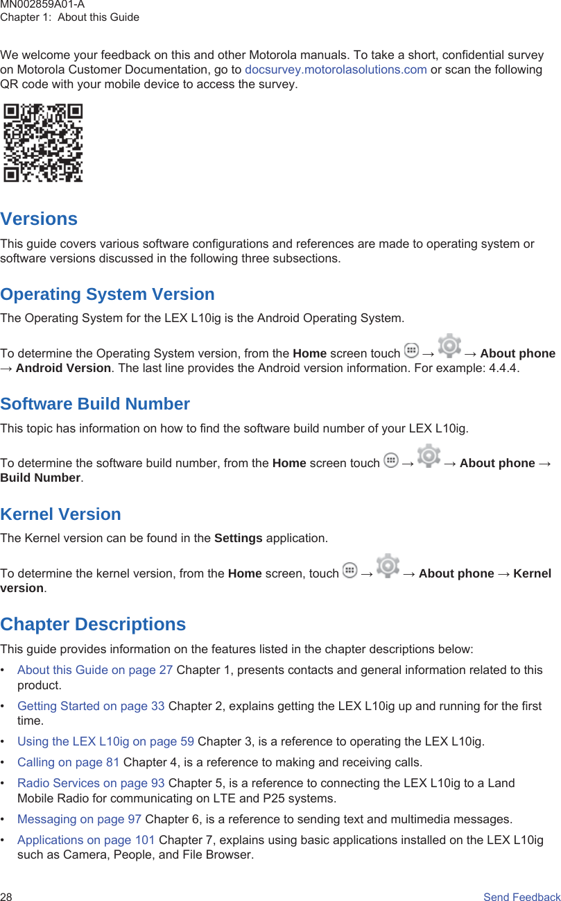 We welcome your feedback on this and other Motorola manuals. To take a short, confidential surveyon Motorola Customer Documentation, go to docsurvey.motorolasolutions.com or scan the followingQR code with your mobile device to access the survey.VersionsThis guide covers various software configurations and references are made to operating system orsoftware versions discussed in the following three subsections.Operating System VersionThe Operating System for the LEX L10ig is the Android Operating System.To determine the Operating System version, from the Home screen touch   →   → About phone→ Android Version. The last line provides the Android version information. For example: 4.4.4.Software Build NumberThis topic has information on how to find the software build number of your LEX L10ig.To determine the software build number, from the Home screen touch   →   → About phone →Build Number.Kernel VersionThe Kernel version can be found in the Settings application.To determine the kernel version, from the Home screen, touch   →   → About phone → Kernelversion.Chapter DescriptionsThis guide provides information on the features listed in the chapter descriptions below:•About this Guide on page 27 Chapter 1, presents contacts and general information related to thisproduct.•Getting Started on page 33 Chapter 2, explains getting the LEX L10ig up and running for the firsttime.•Using the LEX L10ig on page 59 Chapter 3, is a reference to operating the LEX L10ig.•Calling on page 81 Chapter 4, is a reference to making and receiving calls.•Radio Services on page 93 Chapter 5, is a reference to connecting the LEX L10ig to a LandMobile Radio for communicating on LTE and P25 systems.•Messaging on page 97 Chapter 6, is a reference to sending text and multimedia messages.•Applications on page 101 Chapter 7, explains using basic applications installed on the LEX L10igsuch as Camera, People, and File Browser.MN002859A01-AChapter 1:  About this Guide28   Send Feedback