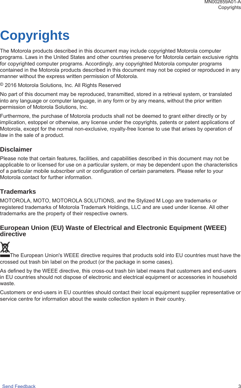 CopyrightsThe Motorola products described in this document may include copyrighted Motorola computerprograms. Laws in the United States and other countries preserve for Motorola certain exclusive rightsfor copyrighted computer programs. Accordingly, any copyrighted Motorola computer programscontained in the Motorola products described in this document may not be copied or reproduced in anymanner without the express written permission of Motorola.© 2016 Motorola Solutions, Inc. All Rights ReservedNo part of this document may be reproduced, transmitted, stored in a retrieval system, or translatedinto any language or computer language, in any form or by any means, without the prior writtenpermission of Motorola Solutions, Inc.Furthermore, the purchase of Motorola products shall not be deemed to grant either directly or byimplication, estoppel or otherwise, any license under the copyrights, patents or patent applications ofMotorola, except for the normal non-exclusive, royalty-free license to use that arises by operation oflaw in the sale of a product.DisclaimerPlease note that certain features, facilities, and capabilities described in this document may not beapplicable to or licensed for use on a particular system, or may be dependent upon the characteristicsof a particular mobile subscriber unit or configuration of certain parameters. Please refer to yourMotorola contact for further information.TrademarksMOTOROLA, MOTO, MOTOROLA SOLUTIONS, and the Stylized M Logo are trademarks orregistered trademarks of Motorola Trademark Holdings, LLC and are used under license. All othertrademarks are the property of their respective owners.European Union (EU) Waste of Electrical and Electronic Equipment (WEEE)directiveThe European Union&apos;s WEEE directive requires that products sold into EU countries must have thecrossed out trash bin label on the product (or the package in some cases).As defined by the WEEE directive, this cross-out trash bin label means that customers and end-usersin EU countries should not dispose of electronic and electrical equipment or accessories in householdwaste.Customers or end-users in EU countries should contact their local equipment supplier representative orservice centre for information about the waste collection system in their country.MN002859A01-ACopyrightsSend Feedback   3