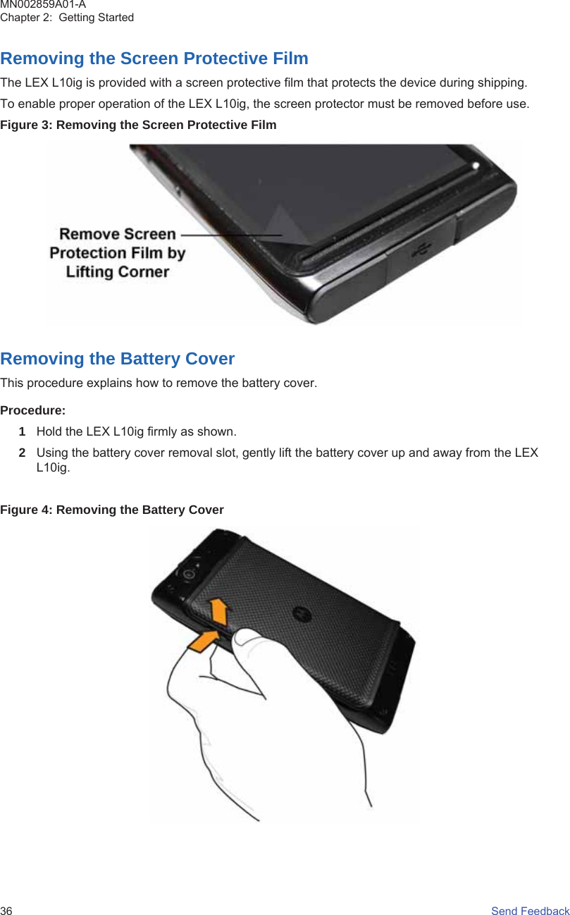 Removing the Screen Protective FilmThe LEX L10ig is provided with a screen protective film that protects the device during shipping.To enable proper operation of the LEX L10ig, the screen protector must be removed before use.Figure 3: Removing the Screen Protective FilmRemoving the Battery CoverThis procedure explains how to remove the battery cover.Procedure:1Hold the LEX L10ig firmly as shown.2Using the battery cover removal slot, gently lift the battery cover up and away from the LEXL10ig.Figure 4: Removing the Battery CoverMN002859A01-AChapter 2:  Getting Started36   Send Feedback