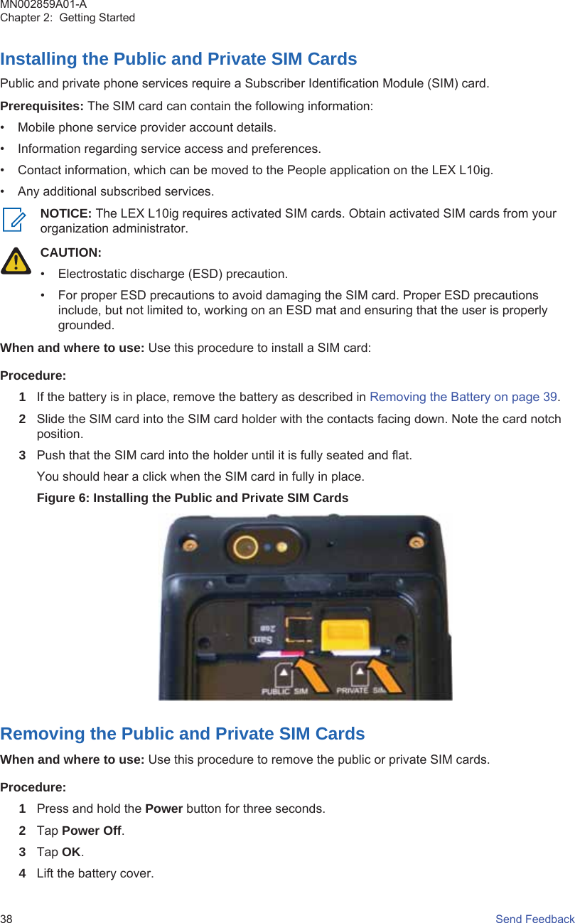 Installing the Public and Private SIM CardsPublic and private phone services require a Subscriber Identification Module (SIM) card.Prerequisites: The SIM card can contain the following information:• Mobile phone service provider account details.• Information regarding service access and preferences.• Contact information, which can be moved to the People application on the LEX L10ig.• Any additional subscribed services.NOTICE: The LEX L10ig requires activated SIM cards. Obtain activated SIM cards from yourorganization administrator.CAUTION:• Electrostatic discharge (ESD) precaution.• For proper ESD precautions to avoid damaging the SIM card. Proper ESD precautionsinclude, but not limited to, working on an ESD mat and ensuring that the user is properlygrounded.When and where to use: Use this procedure to install a SIM card:Procedure:1If the battery is in place, remove the battery as described in Removing the Battery on page 39.2Slide the SIM card into the SIM card holder with the contacts facing down. Note the card notchposition.3Push that the SIM card into the holder until it is fully seated and flat.You should hear a click when the SIM card in fully in place.Figure 6: Installing the Public and Private SIM CardsRemoving the Public and Private SIM CardsWhen and where to use: Use this procedure to remove the public or private SIM cards.Procedure:1Press and hold the Power button for three seconds.2Tap Power Off.3Tap OK.4Lift the battery cover.MN002859A01-AChapter 2:  Getting Started38   Send Feedback