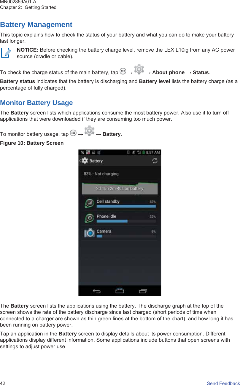 Battery ManagementThis topic explains how to check the status of your battery and what you can do to make your batterylast longer.NOTICE: Before checking the battery charge level, remove the LEX L10ig from any AC powersource (cradle or cable).To check the charge status of the main battery, tap   →   → About phone → Status.Battery status indicates that the battery is discharging and Battery level lists the battery charge (as apercentage of fully charged).Monitor Battery UsageThe Battery screen lists which applications consume the most battery power. Also use it to turn offapplications that were downloaded if they are consuming too much power.To monitor battery usage, tap   →   → Battery.Figure 10: Battery ScreenThe Battery screen lists the applications using the battery. The discharge graph at the top of thescreen shows the rate of the battery discharge since last charged (short periods of time whenconnected to a charger are shown as thin green lines at the bottom of the chart), and how long it hasbeen running on battery power.Tap an application in the Battery screen to display details about its power consumption. Differentapplications display different information. Some applications include buttons that open screens withsettings to adjust power use.MN002859A01-AChapter 2:  Getting Started42   Send Feedback