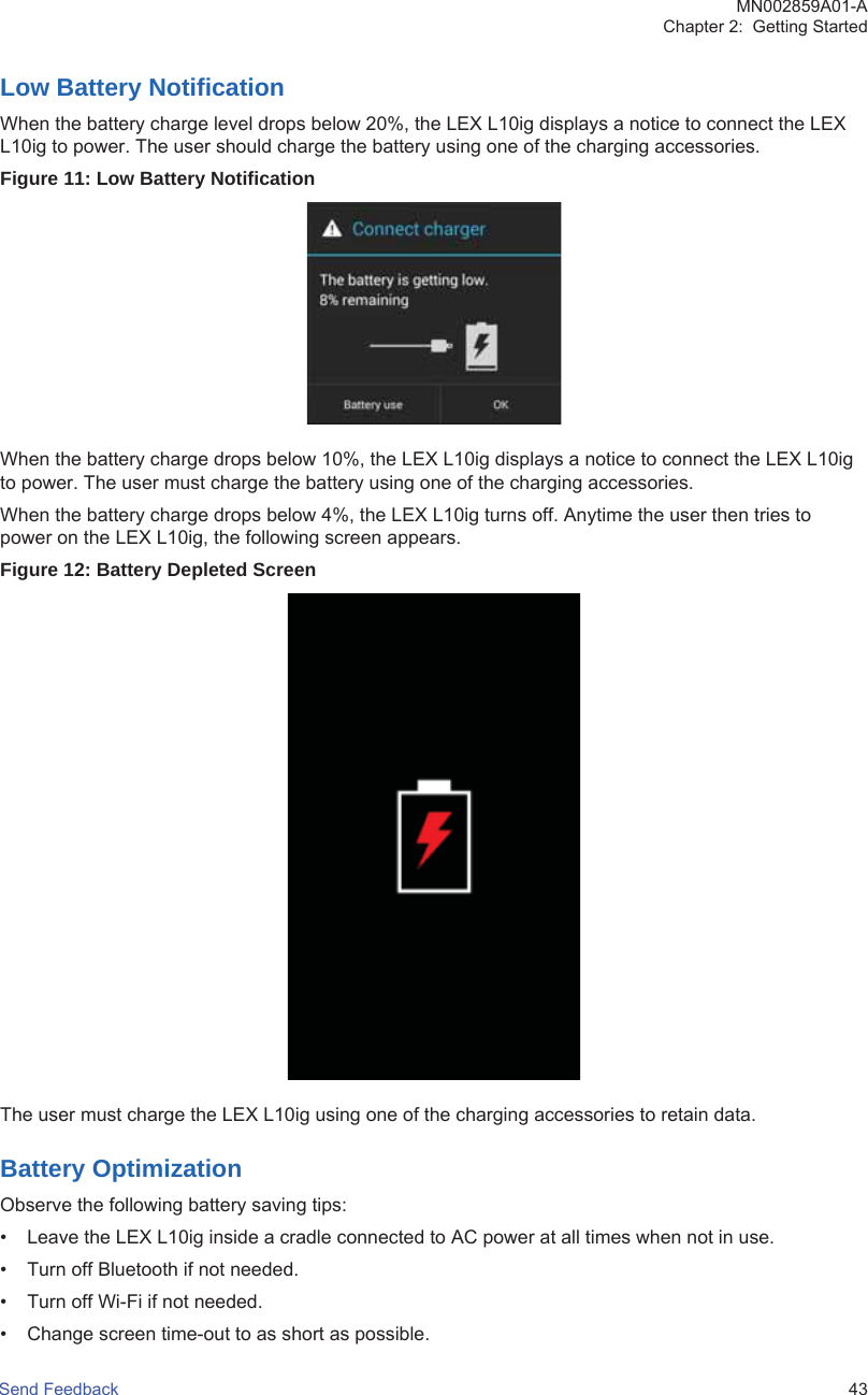 Low Battery NotificationWhen the battery charge level drops below 20%, the LEX L10ig displays a notice to connect the LEXL10ig to power. The user should charge the battery using one of the charging accessories.Figure 11: Low Battery NotificationWhen the battery charge drops below 10%, the LEX L10ig displays a notice to connect the LEX L10igto power. The user must charge the battery using one of the charging accessories.When the battery charge drops below 4%, the LEX L10ig turns off. Anytime the user then tries topower on the LEX L10ig, the following screen appears.Figure 12: Battery Depleted ScreenThe user must charge the LEX L10ig using one of the charging accessories to retain data.Battery OptimizationObserve the following battery saving tips:• Leave the LEX L10ig inside a cradle connected to AC power at all times when not in use.• Turn off Bluetooth if not needed.• Turn off Wi-Fi if not needed.• Change screen time-out to as short as possible.MN002859A01-AChapter 2:  Getting StartedSend Feedback   43