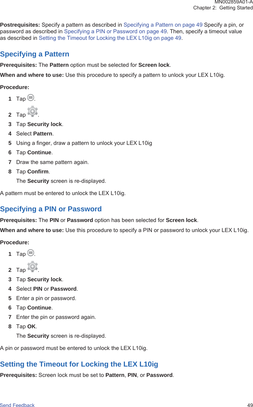 Postrequisites: Specify a pattern as described in Specifying a Pattern on page 49 Specify a pin, orpassword as described in Specifying a PIN or Password on page 49. Then, specify a timeout valueas described in Setting the Timeout for Locking the LEX L10ig on page 49.Specifying a PatternPrerequisites: The Pattern option must be selected for Screen lock.When and where to use: Use this procedure to specify a pattern to unlock your LEX L10ig.Procedure:1Tap  .2Tap  .3Tap Security lock.4Select Pattern.5Using a finger, draw a pattern to unlock your LEX L10ig6Tap Continue.7Draw the same pattern again.8Tap Confirm.The Security screen is re-displayed.A pattern must be entered to unlock the LEX L10ig.Specifying a PIN or PasswordPrerequisites: The PIN or Password option has been selected for Screen lock.When and where to use: Use this procedure to specify a PIN or password to unlock your LEX L10ig.Procedure:1Tap  .2Tap  .3Tap Security lock.4Select PIN or Password.5Enter a pin or password.6Tap Continue.7Enter the pin or password again.8Tap OK.The Security screen is re-displayed.A pin or password must be entered to unlock the LEX L10ig.Setting the Timeout for Locking the LEX L10igPrerequisites: Screen lock must be set to Pattern, PIN, or Password.MN002859A01-AChapter 2:  Getting StartedSend Feedback   49