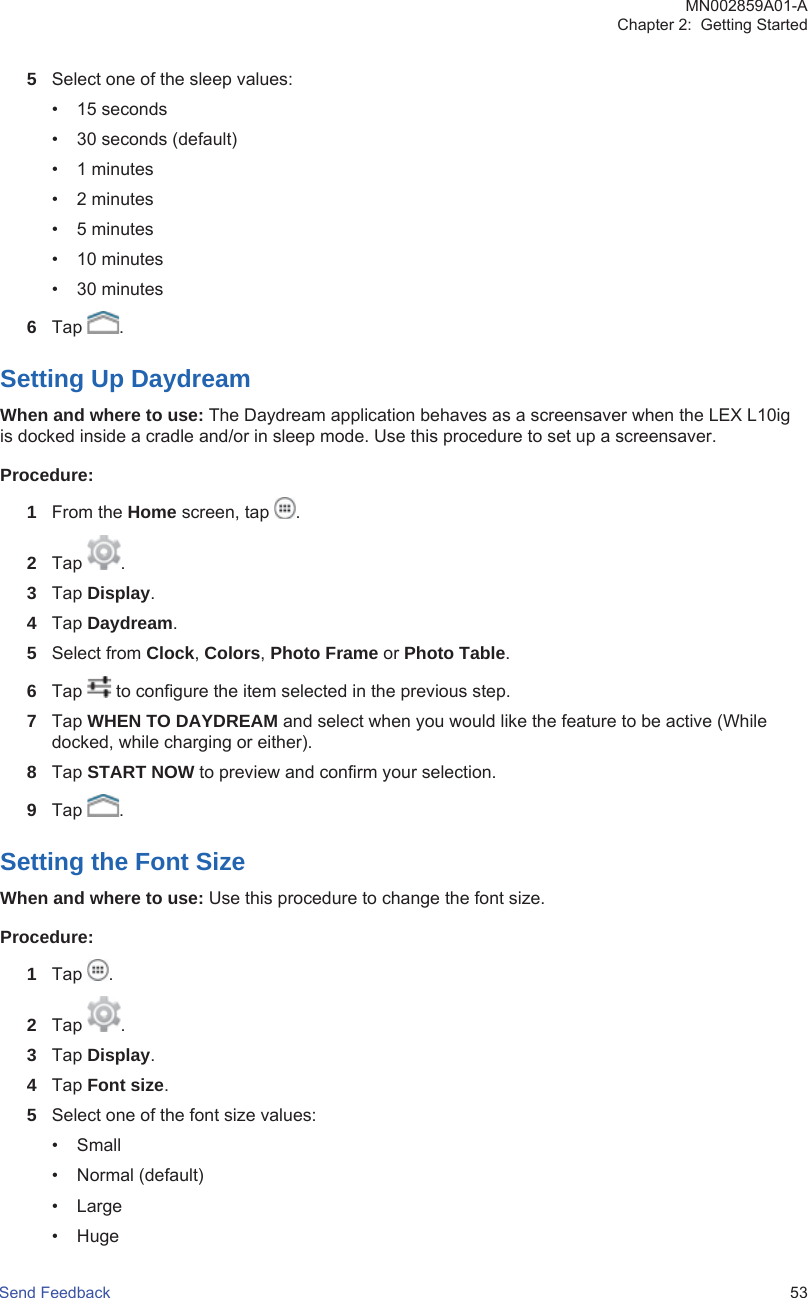 5Select one of the sleep values:• 15 seconds• 30 seconds (default)• 1 minutes• 2 minutes• 5 minutes• 10 minutes• 30 minutes6Tap  .Setting Up DaydreamWhen and where to use: The Daydream application behaves as a screensaver when the LEX L10igis docked inside a cradle and/or in sleep mode. Use this procedure to set up a screensaver.Procedure:1From the Home screen, tap  .2Tap  .3Tap Display.4Tap Daydream.5Select from Clock, Colors, Photo Frame or Photo Table.6Tap   to configure the item selected in the previous step.7Tap WHEN TO DAYDREAM and select when you would like the feature to be active (Whiledocked, while charging or either).8Tap START NOW to preview and confirm your selection.9Tap  .Setting the Font SizeWhen and where to use: Use this procedure to change the font size.Procedure:1Tap  .2Tap  .3Tap Display.4Tap Font size.5Select one of the font size values:• Small• Normal (default)• Large• HugeMN002859A01-AChapter 2:  Getting StartedSend Feedback   53