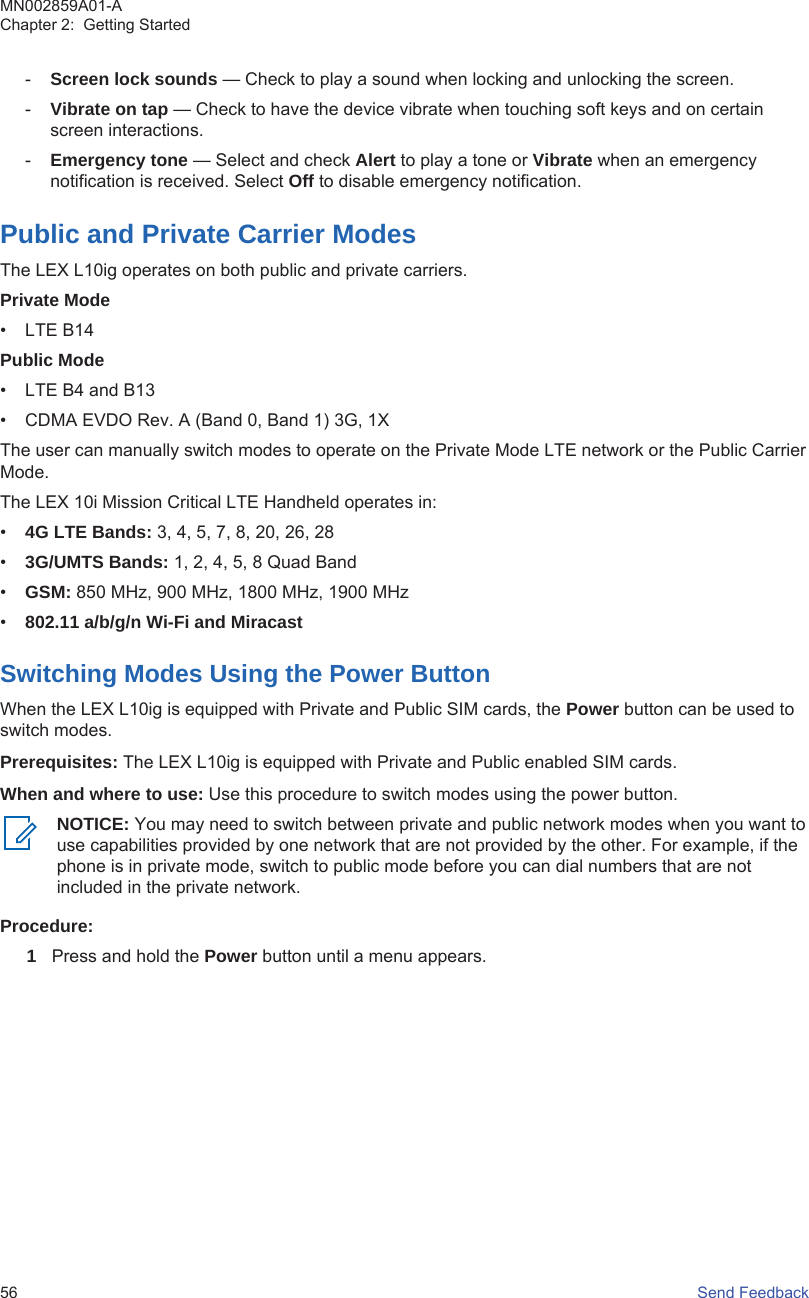 -Screen lock sounds — Check to play a sound when locking and unlocking the screen.-Vibrate on tap — Check to have the device vibrate when touching soft keys and on certainscreen interactions.-Emergency tone — Select and check Alert to play a tone or Vibrate when an emergencynotification is received. Select Off to disable emergency notification.Public and Private Carrier ModesThe LEX L10ig operates on both public and private carriers.Private Mode• LTE B14Public Mode• LTE B4 and B13• CDMA EVDO Rev. A (Band 0, Band 1) 3G, 1XThe user can manually switch modes to operate on the Private Mode LTE network or the Public CarrierMode.The LEX 10i Mission Critical LTE Handheld operates in:•4G LTE Bands: 3, 4, 5, 7, 8, 20, 26, 28•3G/UMTS Bands: 1, 2, 4, 5, 8 Quad Band•GSM: 850 MHz, 900 MHz, 1800 MHz, 1900 MHz•802.11 a/b/g/n Wi-Fi and MiracastSwitching Modes Using the Power ButtonWhen the LEX L10ig is equipped with Private and Public SIM cards, the Power button can be used toswitch modes.Prerequisites: The LEX L10ig is equipped with Private and Public enabled SIM cards.When and where to use: Use this procedure to switch modes using the power button.NOTICE: You may need to switch between private and public network modes when you want touse capabilities provided by one network that are not provided by the other. For example, if thephone is in private mode, switch to public mode before you can dial numbers that are notincluded in the private network.Procedure:1Press and hold the Power button until a menu appears.MN002859A01-AChapter 2:  Getting Started56   Send Feedback