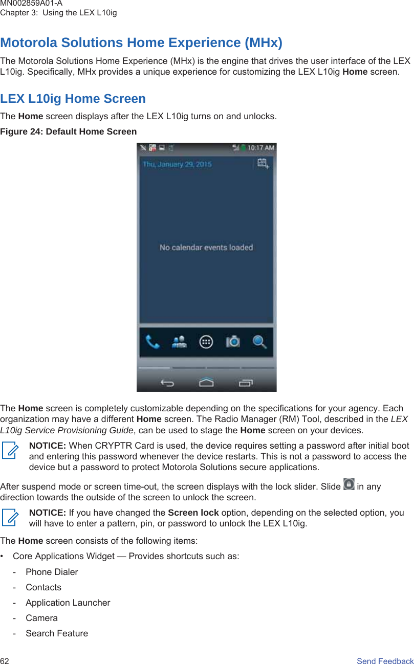 Motorola Solutions Home Experience (MHx)The Motorola Solutions Home Experience (MHx) is the engine that drives the user interface of the LEXL10ig. Specifically, MHx provides a unique experience for customizing the LEX L10ig Home screen.LEX L10ig Home ScreenThe Home screen displays after the LEX L10ig turns on and unlocks.Figure 24: Default Home ScreenThe Home screen is completely customizable depending on the specifications for your agency. Eachorganization may have a different Home screen. The Radio Manager (RM) Tool, described in the LEXL10ig Service Provisioning Guide, can be used to stage the Home screen on your devices.NOTICE: When CRYPTR Card is used, the device requires setting a password after initial bootand entering this password whenever the device restarts. This is not a password to access thedevice but a password to protect Motorola Solutions secure applications.After suspend mode or screen time-out, the screen displays with the lock slider. Slide   in anydirection towards the outside of the screen to unlock the screen.NOTICE: If you have changed the Screen lock option, depending on the selected option, youwill have to enter a pattern, pin, or password to unlock the LEX L10ig.The Home screen consists of the following items:• Core Applications Widget — Provides shortcuts such as:- Phone Dialer- Contacts- Application Launcher- Camera- Search FeatureMN002859A01-AChapter 3:  Using the LEX L10ig62   Send Feedback