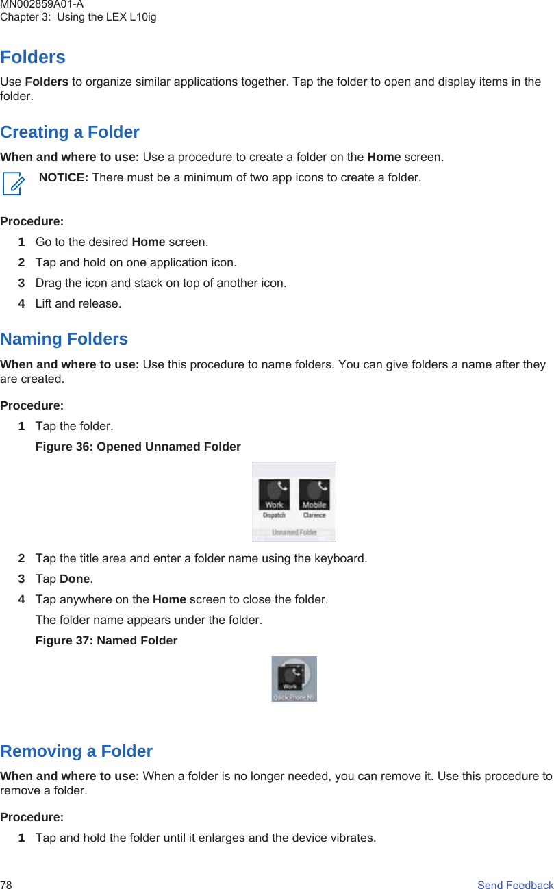 FoldersUse Folders to organize similar applications together. Tap the folder to open and display items in thefolder.Creating a FolderWhen and where to use: Use a procedure to create a folder on the Home screen.NOTICE: There must be a minimum of two app icons to create a folder.Procedure:1Go to the desired Home screen.2Tap and hold on one application icon.3Drag the icon and stack on top of another icon.4Lift and release.Naming FoldersWhen and where to use: Use this procedure to name folders. You can give folders a name after theyare created.Procedure:1Tap the folder.Figure 36: Opened Unnamed Folder2Tap the title area and enter a folder name using the keyboard.3Tap Done.4Tap anywhere on the Home screen to close the folder.The folder name appears under the folder.Figure 37: Named FolderRemoving a FolderWhen and where to use: When a folder is no longer needed, you can remove it. Use this procedure toremove a folder.Procedure:1Tap and hold the folder until it enlarges and the device vibrates.MN002859A01-AChapter 3:  Using the LEX L10ig78   Send Feedback