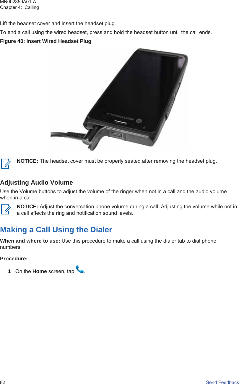 Lift the headset cover and insert the headset plug.To end a call using the wired headset, press and hold the headset button until the call ends.Figure 40: Insert Wired Headset PlugNOTICE: The headset cover must be properly seated after removing the headset plug.Adjusting Audio VolumeUse the Volume buttons to adjust the volume of the ringer when not in a call and the audio volumewhen in a call.NOTICE: Adjust the conversation phone volume during a call. Adjusting the volume while not ina call affects the ring and notification sound levels.Making a Call Using the DialerWhen and where to use: Use this procedure to make a call using the dialer tab to dial phonenumbers.Procedure:1On the Home screen, tap  .MN002859A01-AChapter 4:  Calling82   Send Feedback