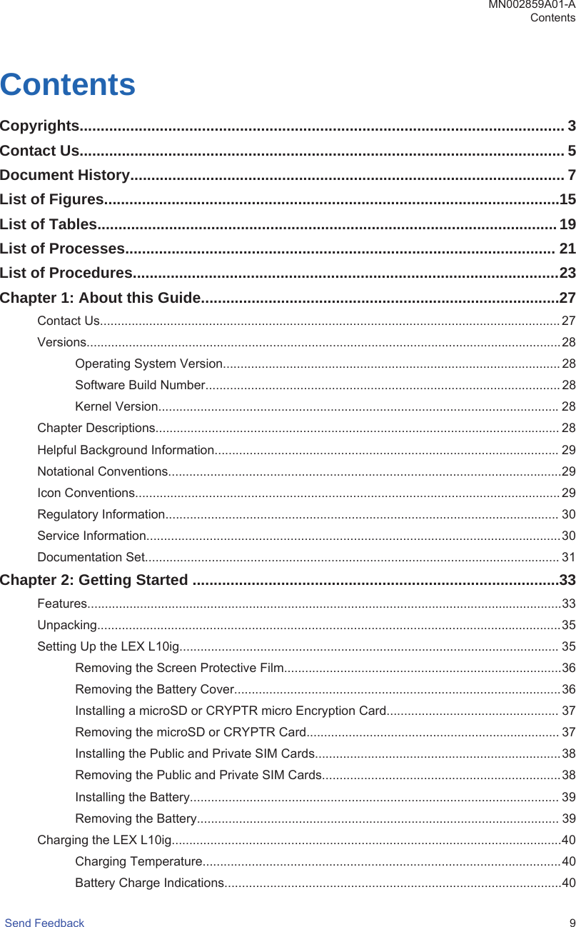 ContentsCopyrights................................................................................................................... 3Contact Us................................................................................................................... 5Document History....................................................................................................... 7List of Figures............................................................................................................15List of Tables.............................................................................................................19List of Processes...................................................................................................... 21List of Procedures.....................................................................................................23Chapter 1: About this Guide.....................................................................................27Contact Us...................................................................................................................................27Versions.......................................................................................................................................28Operating System Version................................................................................................ 28Software Build Number..................................................................................................... 28Kernel Version..................................................................................................................28Chapter Descriptions................................................................................................................... 28Helpful Background Information..................................................................................................29Notational Conventions................................................................................................................29Icon Conventions......................................................................................................................... 29Regulatory Information................................................................................................................ 30Service Information......................................................................................................................30Documentation Set...................................................................................................................... 31Chapter 2: Getting Started .......................................................................................33Features.......................................................................................................................................33Unpacking....................................................................................................................................35Setting Up the LEX L10ig............................................................................................................ 35Removing the Screen Protective Film...............................................................................36Removing the Battery Cover.............................................................................................36Installing a microSD or CRYPTR micro Encryption Card................................................. 37Removing the microSD or CRYPTR Card........................................................................ 37Installing the Public and Private SIM Cards......................................................................38Removing the Public and Private SIM Cards....................................................................38Installing the Battery......................................................................................................... 39Removing the Battery....................................................................................................... 39Charging the LEX L10ig...............................................................................................................40Charging Temperature......................................................................................................40Battery Charge Indications................................................................................................40MN002859A01-AContentsSend Feedback   9