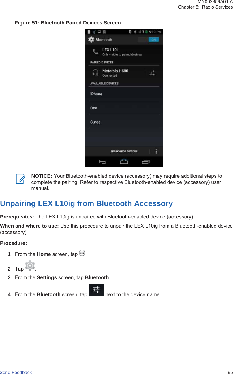 Figure 51: Bluetooth Paired Devices ScreenNOTICE: Your Bluetooth-enabled device (accessory) may require additional steps tocomplete the pairing. Refer to respective Bluetooth-enabled device (accessory) usermanual.Unpairing LEX L10ig from Bluetooth AccessoryPrerequisites: The LEX L10ig is unpaired with Bluetooth-enabled device (accessory).When and where to use: Use this procedure to unpair the LEX L10ig from a Bluetooth-enabled device(accessory).Procedure:1From the Home screen, tap  .2Tap  .3From the Settings screen, tap Bluetooth.4From the Bluetooth screen, tap   next to the device name.MN002859A01-AChapter 5:  Radio ServicesSend Feedback   95
