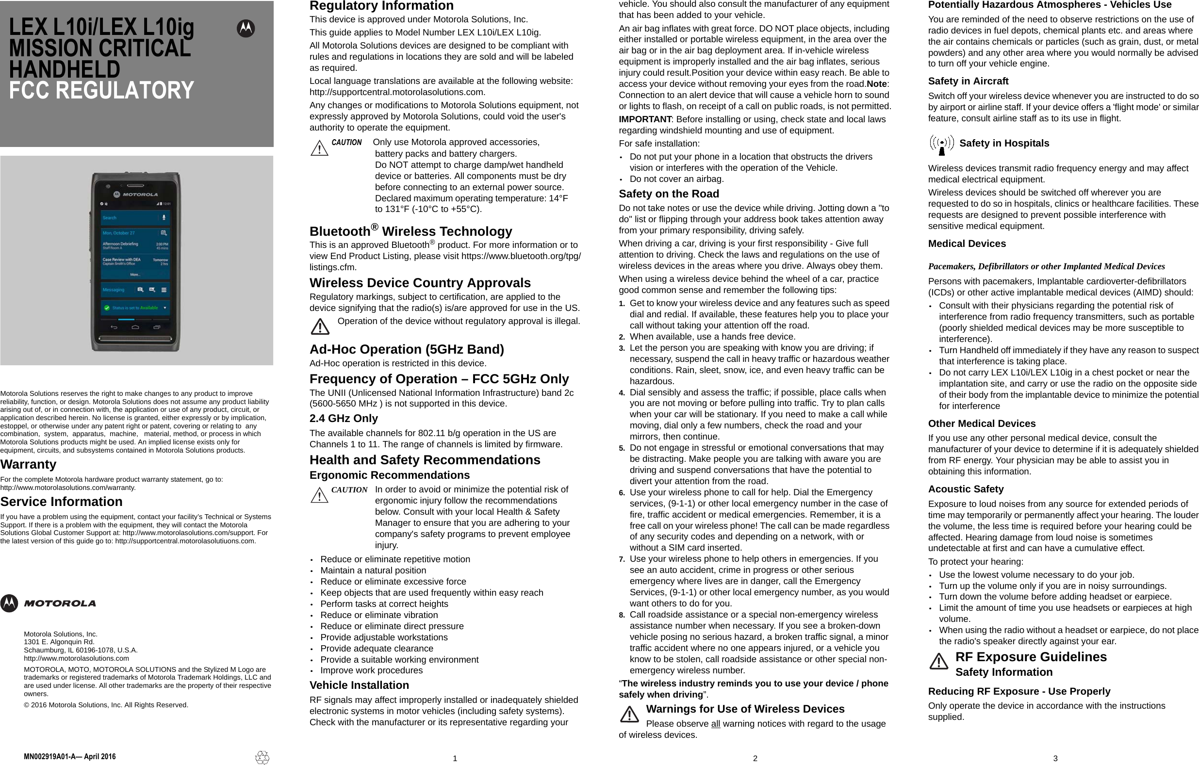 LEX L10i/LEX L10ig MISSION CRITICAL HANDHELD FCC REGULATORY Motorola Solutions reserves the right to make changes to any product to improve reliability, function, or design. Motorola Solutions does not assume any product liability arising out of, or in connection with, the application or use of any product, circuit, or application described herein. No license is granted, either expressly or by implication, estoppel, or otherwise under any patent right or patent, covering or relating to  any  combination,  system,  apparatus,  machine,   material, method, or process in which Motorola Solutions products might be used. An implied license exists only for equipment, circuits, and subsystems contained in Motorola Solutions products.WarrantyFor the complete Motorola hardware product warranty statement, go to:http://www.motorolasolutions.com/warranty.Service InformationIf you have a problem using the equipment, contact your facility’s Technical or Systems Support. If there is a problem with the equipment, they will contact the Motorola Solutions Global Customer Support at: http://www.motorolasolutions.com/support. For the latest version of this guide go to: http://supportcentral.motorolasolutiuons.com.123MN002919A01-A— April 2016Motorola Solutions, Inc.1301 E. Algonquin Rd.Schaumburg, IL 60196-1078, U.S.A.http://www.motorolasolutions.comMOTOROLA, MOTO, MOTOROLA SOLUTIONS and the Stylized M Logo are trademarks or registered trademarks of Motorola Trademark Holdings, LLC and are used under license. All other trademarks are the property of their respective owners.© 2016 Motorola Solutions, Inc. All Rights Reserved.Regulatory InformationThis device is approved under Motorola Solutions, Inc. This guide applies to Model Number LEX L10i/LEX L10ig.All Motorola Solutions devices are designed to be compliant with rules and regulations in locations they are sold and will be labeled as required. Local language translations are available at the following website: http://supportcentral.motorolasolutions.com.Any changes or modifications to Motorola Solutions equipment, not expressly approved by Motorola Solutions, could void the user&apos;s authority to operate the equipment. Bluetooth® Wireless TechnologyThis is an approved Bluetooth® product. For more information or to view End Product Listing, please visit https://www.bluetooth.org/tpg/listings.cfm.Wireless Device Country ApprovalsRegulatory markings, subject to certification, are applied to the device signifying that the radio(s) is/are approved for use in the US.Operation of the device without regulatory approval is illegal.Ad-Hoc Operation (5GHz Band)Ad-Hoc operation is restricted in this device.Frequency of Operation – FCC 5GHz OnlyThe UNII (Unlicensed National Information Infrastructure) band 2c (5600-5650 MHz ) is not supported in this device.2.4 GHz OnlyThe available channels for 802.11 b/g operation in the US are Channels 1 to 11. The range of channels is limited by firmware.Health and Safety RecommendationsErgonomic Recommendations•Reduce or eliminate repetitive motion•Maintain a natural position•Reduce or eliminate excessive force•Keep objects that are used frequently within easy reach•Perform tasks at correct heights•Reduce or eliminate vibration•Reduce or eliminate direct pressure•Provide adjustable workstations•Provide adequate clearance•Provide a suitable working environment•Improve work proceduresVehicle InstallationRF signals may affect improperly installed or inadequately shielded electronic systems in motor vehicles (including safety systems). Check with the manufacturer or its representative regarding your vehicle. You should also consult the manufacturer of any equipment that has been added to your vehicle.An air bag inflates with great force. DO NOT place objects, including either installed or portable wireless equipment, in the area over the air bag or in the air bag deployment area. If in-vehicle wireless equipment is improperly installed and the air bag inflates, serious injury could result.Position your device within easy reach. Be able to access your device without removing your eyes from the road.Note: Connection to an alert device that will cause a vehicle horn to sound or lights to flash, on receipt of a call on public roads, is not permitted.IMPORTANT: Before installing or using, check state and local laws regarding windshield mounting and use of equipment.For safe installation:•Do not put your phone in a location that obstructs the driversvision or interferes with the operation of the Vehicle.•Do not cover an airbag.Safety on the RoadDo not take notes or use the device while driving. Jotting down a &quot;to do&quot; list or flipping through your address book takes attention away from your primary responsibility, driving safely. When driving a car, driving is your first responsibility - Give full attention to driving. Check the laws and regulations on the use of wireless devices in the areas where you drive. Always obey them. When using a wireless device behind the wheel of a car, practice good common sense and remember the following tips:1. Get to know your wireless device and any features such as speeddial and redial. If available, these features help you to place yourcall without taking your attention off the road.2. When available, use a hands free device.3. Let the person you are speaking with know you are driving; ifnecessary, suspend the call in heavy traffic or hazardous weatherconditions. Rain, sleet, snow, ice, and even heavy traffic can behazardous.4. Dial sensibly and assess the traffic; if possible, place calls whenyou are not moving or before pulling into traffic. Try to plan callswhen your car will be stationary. If you need to make a call whilemoving, dial only a few numbers, check the road and yourmirrors, then continue.5. Do not engage in stressful or emotional conversations that maybe distracting. Make people you are talking with aware you aredriving and suspend conversations that have the potential todivert your attention from the road.6. Use your wireless phone to call for help. Dial the Emergencyservices, (9-1-1) or other local emergency number in the case offire, traffic accident or medical emergencies. Remember, it is afree call on your wireless phone! The call can be made regardlessof any security codes and depending on a network, with orwithout a SIM card inserted.7. Use your wireless phone to help others in emergencies. If yousee an auto accident, crime in progress or other seriousemergency where lives are in danger, call the EmergencyServices, (9-1-1) or other local emergency number, as you wouldwant others to do for you.8. Call roadside assistance or a special non-emergency wirelessassistance number when necessary. If you see a broken-downvehicle posing no serious hazard, a broken traffic signal, a minortraffic accident where no one appears injured, or a vehicle youknow to be stolen, call roadside assistance or other special non-emergency wireless number.“The wireless industry reminds you to use your device / phone safely when driving”.Warnings for Use of Wireless DevicesPlease observe all warning notices with regard to the usage of wireless devices.Potentially Hazardous Atmospheres - Vehicles UseYou are reminded of the need to observe restrictions on the use of radio devices in fuel depots, chemical plants etc. and areas where the air contains chemicals or particles (such as grain, dust, or metal powders) and any other area where you would normally be advised to turn off your vehicle engine.Safety in AircraftSwitch off your wireless device whenever you are instructed to do so by airport or airline staff. If your device offers a &apos;flight mode&apos; or similar feature, consult airline staff as to its use in flight.Safety in HospitalsWireless devices transmit radio frequency energy and may affect medical electrical equipment.Wireless devices should be switched off wherever you are requested to do so in hospitals, clinics or healthcare facilities. These requests are designed to prevent possible interference with sensitive medical equipment.Medical DevicesPacemakers, Defibrillators or other Implanted Medical DevicesPersons with pacemakers, Implantable cardioverter-defibrillators (ICDs) or other active implantable medical devices (AIMD) should:•Consult with their physicians regarding the potential risk ofinterference from radio frequency transmitters, such as portable(poorly shielded medical devices may be more susceptible tointerference).•Turn Handheld off immediately if they have any reason to suspectthat interference is taking place.•Do not carry LEX L10i/LEX L10ig in a chest pocket or near theimplantation site, and carry or use the radio on the opposite sideof their body from the implantable device to minimize the potentialfor interferenceOther Medical DevicesIf you use any other personal medical device, consult the manufacturer of your device to determine if it is adequately shielded from RF energy. Your physician may be able to assist you in obtaining this information.Acoustic SafetyExposure to loud noises from any source for extended periods of time may temporarily or permanently affect your hearing. The louder the volume, the less time is required before your hearing could be affected. Hearing damage from loud noise is sometimes undetectable at first and can have a cumulative effect.To protect your hearing:•Use the lowest volume necessary to do your job.•Turn up the volume only if you are in noisy surroundings.•Turn down the volume before adding headset or earpiece.•Limit the amount of time you use headsets or earpieces at highvolume.•When using the radio without a headset or earpiece, do not placethe radio&apos;s speaker directly against your ear.RF Exposure GuidelinesSafety InformationReducing RF Exposure - Use ProperlyOnly operate the device in accordance with the instructions supplied.CAUTION   Only use Motorola approved accessories, battery packs and battery chargers.Do NOT attempt to charge damp/wet handheld device or batteries. All components must be dry before connecting to an external power source.Declared maximum operating temperature: 14°F to 131°F (-10°C to +55°C).CAUTION In order to avoid or minimize the potential risk of ergonomic injury follow the recommendations below. Consult with your local Health &amp; Safety Manager to ensure that you are adhering to your company&apos;s safety programs to prevent employee injury.