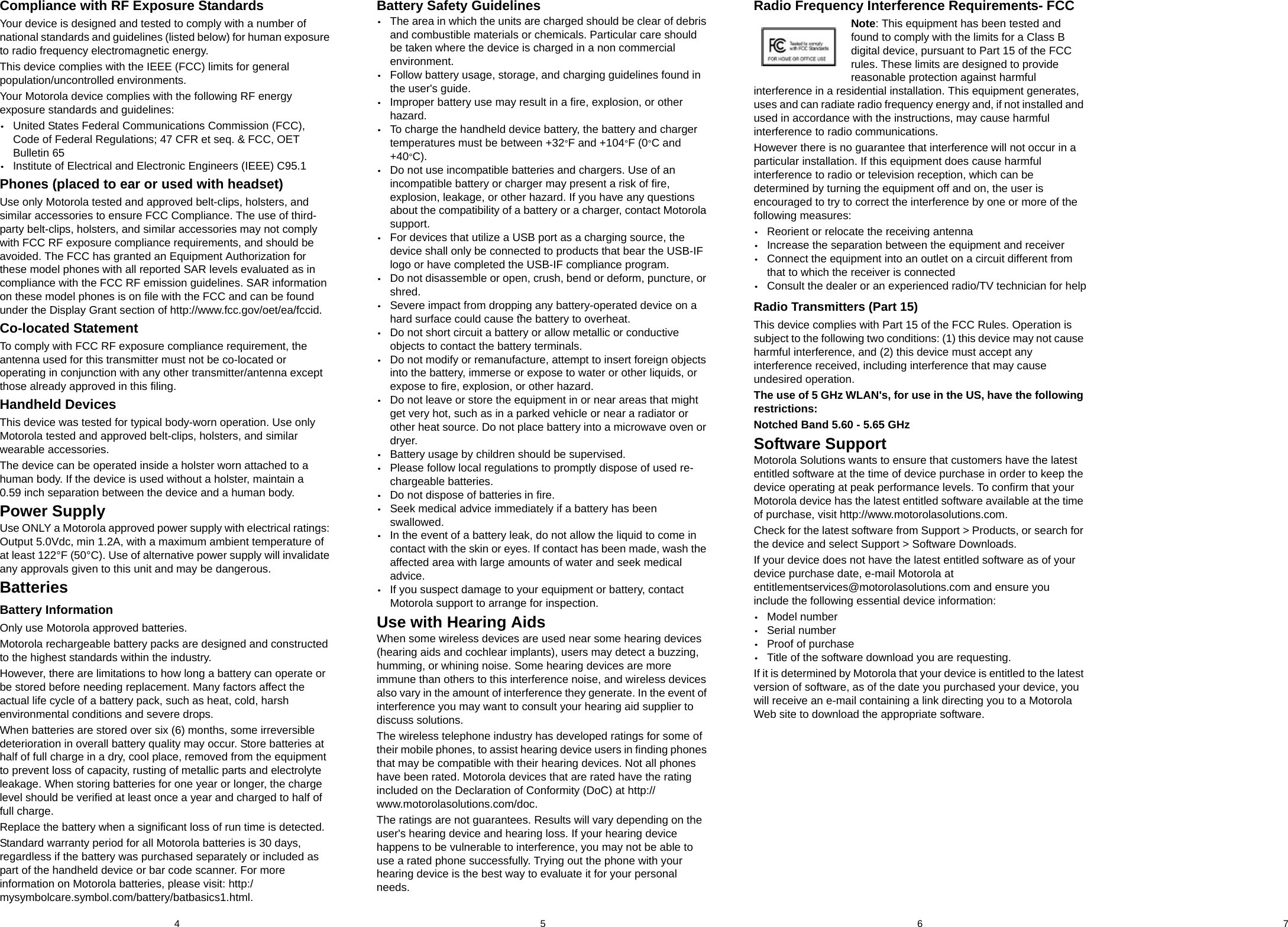 5 6 74Compliance with RF Exposure StandardsYour device is designed and tested to comply with a number of national standards and guidelines (listed below) for human exposure to radio frequency electromagnetic energy.This device complies with the IEEE (FCC) limits for general population/uncontrolled environments.Your Motorola device complies with the following RF energy exposure standards and guidelines:•United States Federal Communications Commission (FCC),Code of Federal Regulations; 47 CFR et seq. &amp; FCC, OETBulletin 65•Institute of Electrical and Electronic Engineers (IEEE) C95.1Phones (placed to ear or used with headset)Use only Motorola tested and approved belt-clips, holsters, and similar accessories to ensure FCC Compliance. The use of third-party belt-clips, holsters, and similar accessories may not comply with FCC RF exposure compliance requirements, and should be avoided. The FCC has granted an Equipment Authorization for these model phones with all reported SAR levels evaluated as in compliance with the FCC RF emission guidelines. SAR information on these model phones is on file with the FCC and can be found under the Display Grant section of http://www.fcc.gov/oet/ea/fccid.Co-located StatementTo comply with FCC RF exposure compliance requirement, the antenna used for this transmitter must not be co-located or operating in conjunction with any other transmitter/antenna except those already approved in this filing.Handheld DevicesThis device was tested for typical body-worn operation. Use only Motorola tested and approved belt-clips, holsters, and similar wearable accessories.The device can be operated inside a holster worn attached to a human body. If the device is used without a holster, maintain a 0.59 inch separation between the device and a human body.Power SupplyUse ONLY a Motorola approved power supply with electrical ratings: Output 5.0Vdc, min 1.2A, with a maximum ambient temperature of at least 122°F (50°C). Use of alternative power supply will invalidate any approvals given to this unit and may be dangerous.BatteriesBattery InformationOnly use Motorola approved batteries.Motorola rechargeable battery packs are designed and constructed to the highest standards within the industry.However, there are limitations to how long a battery can operate or be stored before needing replacement. Many factors affect the actual life cycle of a battery pack, such as heat, cold, harsh environmental conditions and severe drops.When batteries are stored over six (6) months, some irreversible deterioration in overall battery quality may occur. Store batteries at half of full charge in a dry, cool place, removed from the equipment to prevent loss of capacity, rusting of metallic parts and electrolyte leakage. When storing batteries for one year or longer, the charge level should be verified at least once a year and charged to half of full charge.Replace the battery when a significant loss of run time is detected.Standard warranty period for all Motorola batteries is 30 days, regardless if the battery was purchased separately or included as part of the handheld device or bar code scanner. For more information on Motorola batteries, please visit: http:/mysymbolcare.symbol.com/battery/batbasics1.html.Battery Safety Guidelines•The area in which the units are charged should be clear of debrisand combustible materials or chemicals. Particular care shouldbe taken where the device is charged in a non commercialenvironment.•Follow battery usage, storage, and charging guidelines found inthe user&apos;s guide.•Improper battery use may result in a fire, explosion, or otherhazard.•To charge the handheld device battery, the battery and chargertemperatures must be between +32°F and +104°F (0°C and+40°C).•Do not use incompatible batteries and chargers. Use of anincompatible battery or charger may present a risk of fire,explosion, leakage, or other hazard. If you have any questionsabout the compatibility of a battery or a charger, contact Motorolasupport.•For devices that utilize a USB port as a charging source, thedevice shall only be connected to products that bear the USB-IFlogo or have completed the USB-IF compliance program.•Do not disassemble or open, crush, bend or deform, puncture, orshred.•Severe impact from dropping any battery-operated device on ahard surface could cause the battery to overheat.•Do not short circuit a battery or allow metallic or conductiveobjects to contact the battery terminals.•Do not modify or remanufacture, attempt to insert foreign objectsinto the battery, immerse or expose to water or other liquids, orexpose to fire, explosion, or other hazard.•Do not leave or store the equipment in or near areas that mightget very hot, such as in a parked vehicle or near a radiator orother heat source. Do not place battery into a microwave oven ordryer.•Battery usage by children should be supervised.•Please follow local regulations to promptly dispose of used re-chargeable batteries.•Do not dispose of batteries in fire.•Seek medical advice immediately if a battery has beenswallowed.•In the event of a battery leak, do not allow the liquid to come incontact with the skin or eyes. If contact has been made, wash theaffected area with large amounts of water and seek medicaladvice.•If you suspect damage to your equipment or battery, contactMotorola support to arrange for inspection.Use with Hearing AidsWhen some wireless devices are used near some hearing devices (hearing aids and cochlear implants), users may detect a buzzing, humming, or whining noise. Some hearing devices are more immune than others to this interference noise, and wireless devices also vary in the amount of interference they generate. In the event of interference you may want to consult your hearing aid supplier to discuss solutions.The wireless telephone industry has developed ratings for some of their mobile phones, to assist hearing device users in finding phones that may be compatible with their hearing devices. Not all phones have been rated. Motorola devices that are rated have the rating included on the Declaration of Conformity (DoC) at http://www.motorolasolutions.com/doc.The ratings are not guarantees. Results will vary depending on the user&apos;s hearing device and hearing loss. If your hearing device happens to be vulnerable to interference, you may not be able to use a rated phone successfully. Trying out the phone with your hearing device is the best way to evaluate it for your personal needs.Radio Frequency Interference Requirements- FCCNote: This equipment has been tested and found to comply with the limits for a Class B digital device, pursuant to Part 15 of the FCC rules. These limits are designed to provide reasonable protection against harmful interference in a residential installation. This equipment generates, uses and can radiate radio frequency energy and, if not installed and used in accordance with the instructions, may cause harmful interference to radio communications.However there is no guarantee that interference will not occur in a particular installation. If this equipment does cause harmful interference to radio or television reception, which can be determined by turning the equipment off and on, the user is encouraged to try to correct the interference by one or more of the following measures:•Reorient or relocate the receiving antenna•Increase the separation between the equipment and receiver•Connect the equipment into an outlet on a circuit different fromthat to which the receiver is connected•Consult the dealer or an experienced radio/TV technician for helpRadio Transmitters (Part 15)This device complies with Part 15 of the FCC Rules. Operation is subject to the following two conditions: (1) this device may not cause harmful interference, and (2) this device must accept any interference received, including interference that may cause undesired operation.The use of 5 GHz WLAN&apos;s, for use in the US, have the following restrictions:Notched Band 5.60 - 5.65 GHzSoftware SupportMotorola Solutions wants to ensure that customers have the latest entitled software at the time of device purchase in order to keep the device operating at peak performance levels. To confirm that your Motorola device has the latest entitled software available at the time of purchase, visit http://www.motorolasolutions.com.Check for the latest software from Support &gt; Products, or search for the device and select Support &gt; Software Downloads.If your device does not have the latest entitled software as of your device purchase date, e-mail Motorola at entitlementservices@motorolasolutions.com and ensure you include the following essential device information:•Model number•Serial number•Proof of purchase•Title of the software download you are requesting.If it is determined by Motorola that your device is entitled to the latest version of software, as of the date you purchased your device, you will receive an e-mail containing a link directing you to a Motorola Web site to download the appropriate software.