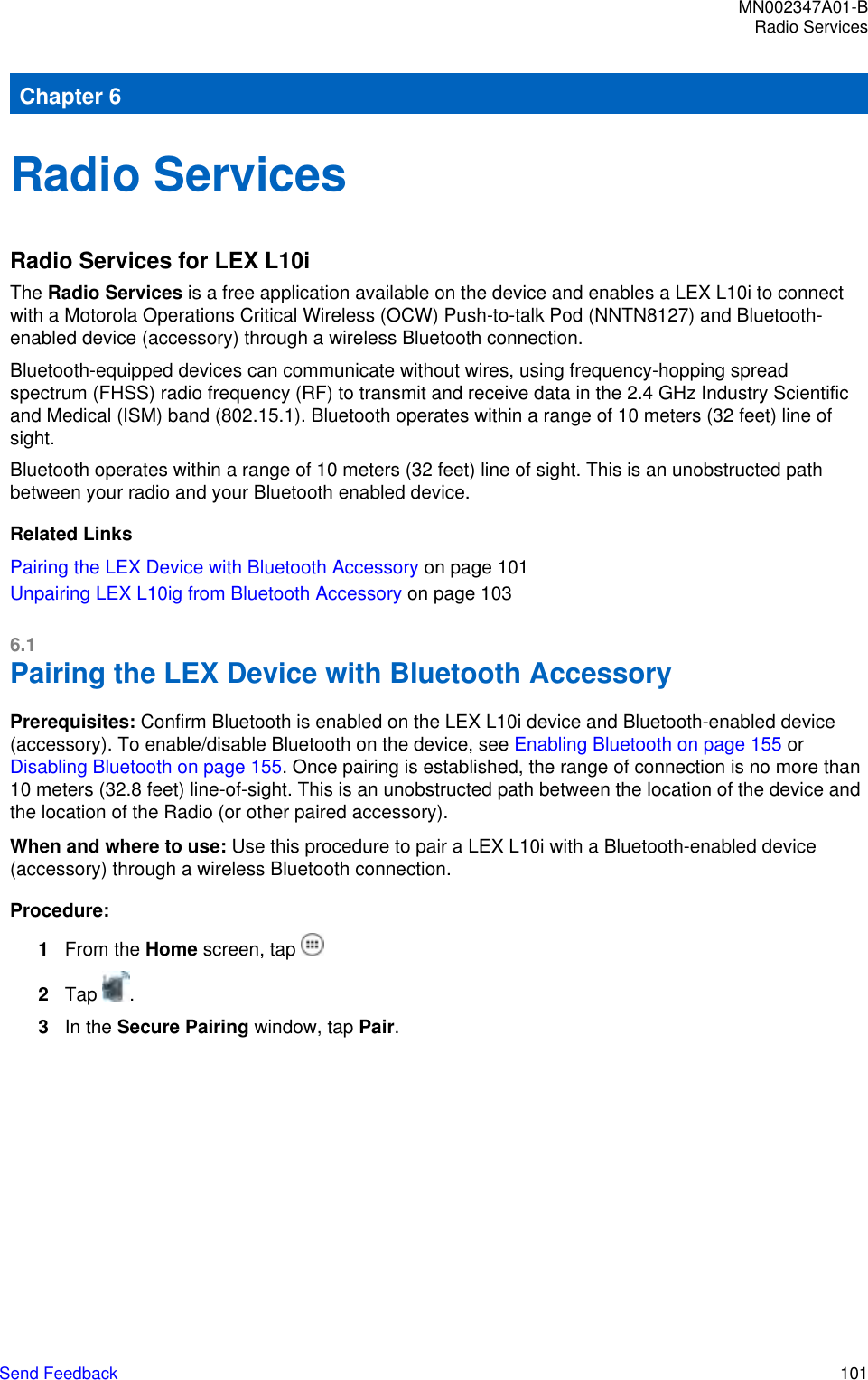 Chapter 6Radio ServicesRadio Services for LEX L10iThe Radio Services is a free application available on the device and enables a LEX L10i to connectwith a Motorola Operations Critical Wireless (OCW) Push-to-talk Pod (NNTN8127) and Bluetooth-enabled device (accessory) through a wireless Bluetooth connection.Bluetooth-equipped devices can communicate without wires, using frequency-hopping spreadspectrum (FHSS) radio frequency (RF) to transmit and receive data in the 2.4 GHz Industry Scientificand Medical (ISM) band (802.15.1). Bluetooth operates within a range of 10 meters (32 feet) line ofsight.Bluetooth operates within a range of 10 meters (32 feet) line of sight. This is an unobstructed pathbetween your radio and your Bluetooth enabled device.Related LinksPairing the LEX Device with Bluetooth Accessory on page 101Unpairing LEX L10ig from Bluetooth Accessory on page 1036.1Pairing the LEX Device with Bluetooth AccessoryPrerequisites: Confirm Bluetooth is enabled on the LEX L10i device and Bluetooth-enabled device(accessory). To enable/disable Bluetooth on the device, see Enabling Bluetooth on page 155 or Disabling Bluetooth on page 155. Once pairing is established, the range of connection is no more than10 meters (32.8 feet) line-of-sight. This is an unobstructed path between the location of the device andthe location of the Radio (or other paired accessory).When and where to use: Use this procedure to pair a LEX L10i with a Bluetooth-enabled device(accessory) through a wireless Bluetooth connection.Procedure:1From the Home screen, tap 2Tap  .3In the Secure Pairing window, tap Pair.MN002347A01-BRadio ServicesSend Feedback   101