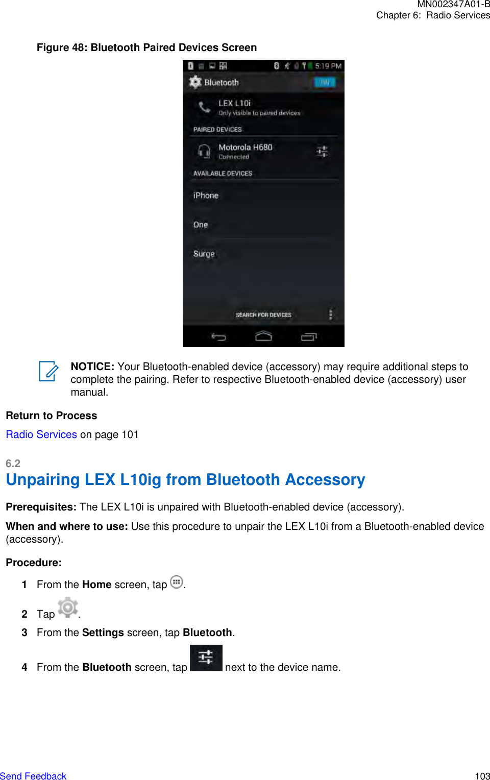 Figure 48: Bluetooth Paired Devices ScreenNOTICE: Your Bluetooth-enabled device (accessory) may require additional steps tocomplete the pairing. Refer to respective Bluetooth-enabled device (accessory) usermanual.Return to ProcessRadio Services on page 1016.2Unpairing LEX L10ig from Bluetooth AccessoryPrerequisites: The LEX L10i is unpaired with Bluetooth-enabled device (accessory).When and where to use: Use this procedure to unpair the LEX L10i from a Bluetooth-enabled device(accessory).Procedure:1From the Home screen, tap  .2Tap  .3From the Settings screen, tap Bluetooth.4From the Bluetooth screen, tap   next to the device name.MN002347A01-BChapter 6:  Radio ServicesSend Feedback   103