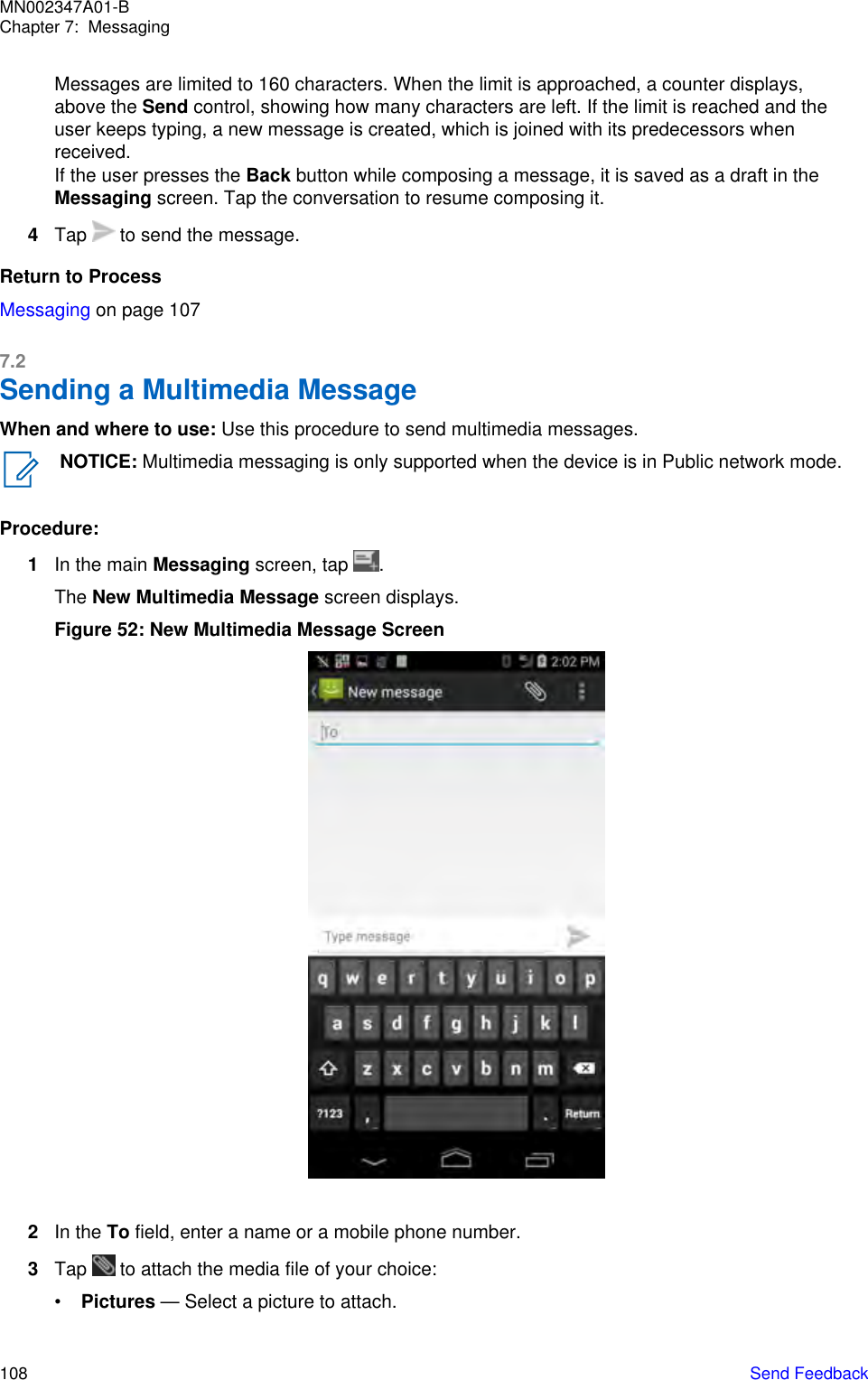 Messages are limited to 160 characters. When the limit is approached, a counter displays,above the Send control, showing how many characters are left. If the limit is reached and theuser keeps typing, a new message is created, which is joined with its predecessors whenreceived.If the user presses the Back button while composing a message, it is saved as a draft in theMessaging screen. Tap the conversation to resume composing it.4Tap   to send the message.Return to ProcessMessaging on page 1077.2Sending a Multimedia MessageWhen and where to use: Use this procedure to send multimedia messages.NOTICE: Multimedia messaging is only supported when the device is in Public network mode.Procedure:1In the main Messaging screen, tap  .The New Multimedia Message screen displays.Figure 52: New Multimedia Message Screen2In the To field, enter a name or a mobile phone number.3Tap   to attach the media file of your choice:•Pictures — Select a picture to attach.MN002347A01-BChapter 7:  Messaging108   Send Feedback
