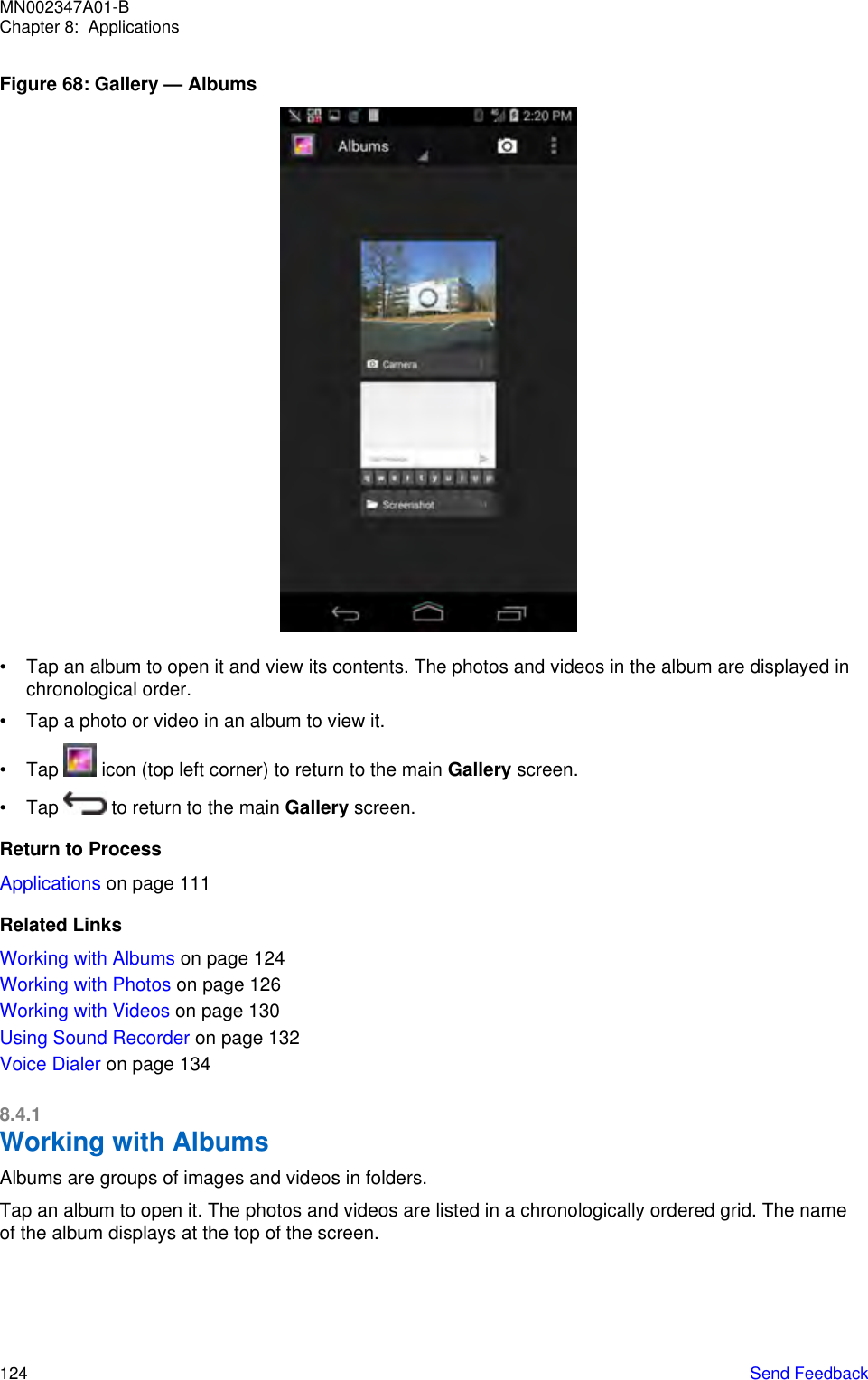 Figure 68: Gallery — Albums• Tap an album to open it and view its contents. The photos and videos in the album are displayed inchronological order.• Tap a photo or video in an album to view it.• Tap   icon (top left corner) to return to the main Gallery screen.• Tap   to return to the main Gallery screen.Return to ProcessApplications on page 111Related LinksWorking with Albums on page 124Working with Photos on page 126Working with Videos on page 130Using Sound Recorder on page 132Voice Dialer on page 1348.4.1Working with AlbumsAlbums are groups of images and videos in folders.Tap an album to open it. The photos and videos are listed in a chronologically ordered grid. The nameof the album displays at the top of the screen.MN002347A01-BChapter 8:  Applications124   Send Feedback