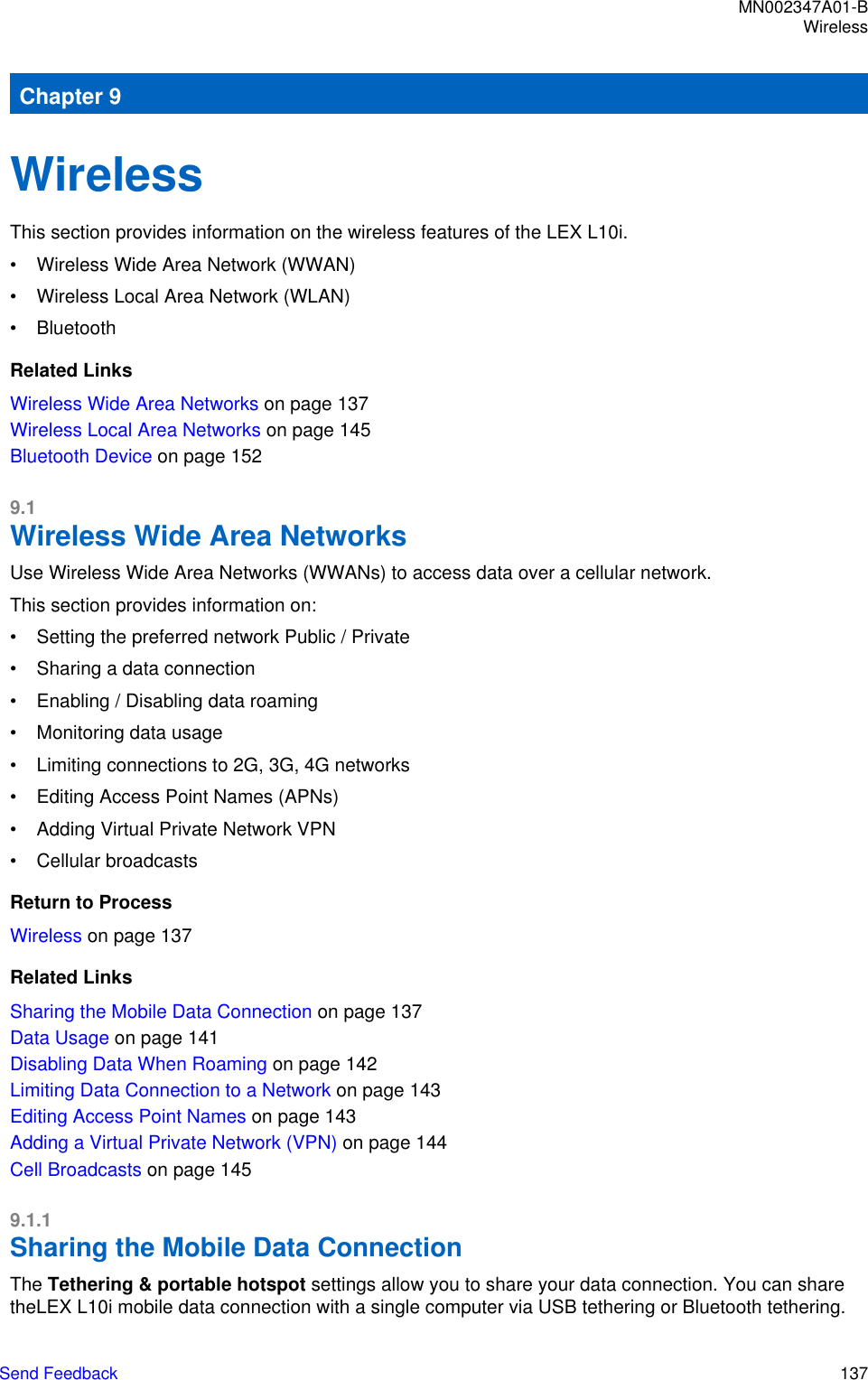 Chapter 9WirelessThis section provides information on the wireless features of the LEX L10i.• Wireless Wide Area Network (WWAN)• Wireless Local Area Network (WLAN)• BluetoothRelated LinksWireless Wide Area Networks on page 137Wireless Local Area Networks on page 145Bluetooth Device on page 1529.1Wireless Wide Area NetworksUse Wireless Wide Area Networks (WWANs) to access data over a cellular network.This section provides information on:• Setting the preferred network Public / Private• Sharing a data connection• Enabling / Disabling data roaming• Monitoring data usage• Limiting connections to 2G, 3G, 4G networks• Editing Access Point Names (APNs)• Adding Virtual Private Network VPN• Cellular broadcastsReturn to ProcessWireless on page 137Related LinksSharing the Mobile Data Connection on page 137Data Usage on page 141Disabling Data When Roaming on page 142Limiting Data Connection to a Network on page 143Editing Access Point Names on page 143Adding a Virtual Private Network (VPN) on page 144Cell Broadcasts on page 1459.1.1Sharing the Mobile Data ConnectionThe Tethering &amp; portable hotspot settings allow you to share your data connection. You can sharetheLEX L10i mobile data connection with a single computer via USB tethering or Bluetooth tethering.MN002347A01-BWirelessSend Feedback   137