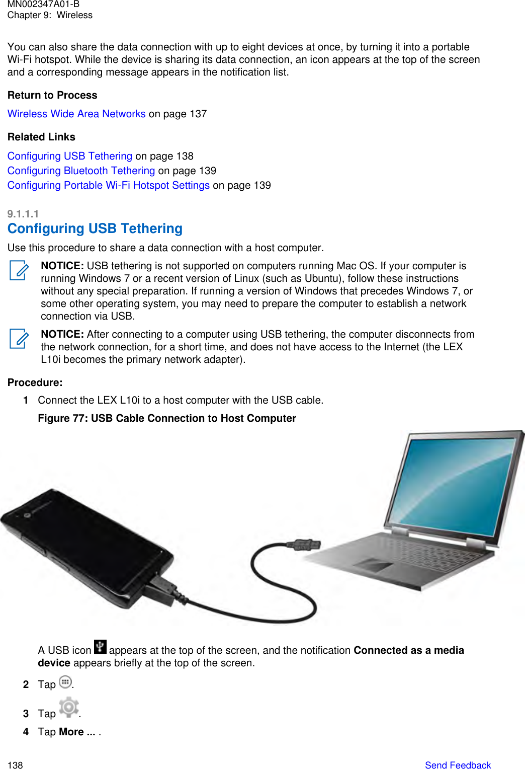 You can also share the data connection with up to eight devices at once, by turning it into a portableWi-Fi hotspot. While the device is sharing its data connection, an icon appears at the top of the screenand a corresponding message appears in the notification list.Return to ProcessWireless Wide Area Networks on page 137Related LinksConfiguring USB Tethering on page 138Configuring Bluetooth Tethering on page 139Configuring Portable Wi-Fi Hotspot Settings on page 1399.1.1.1Configuring USB TetheringUse this procedure to share a data connection with a host computer.NOTICE: USB tethering is not supported on computers running Mac OS. If your computer isrunning Windows 7 or a recent version of Linux (such as Ubuntu), follow these instructionswithout any special preparation. If running a version of Windows that precedes Windows 7, orsome other operating system, you may need to prepare the computer to establish a networkconnection via USB.NOTICE: After connecting to a computer using USB tethering, the computer disconnects fromthe network connection, for a short time, and does not have access to the Internet (the LEXL10i becomes the primary network adapter).Procedure:1Connect the LEX L10i to a host computer with the USB cable.Figure 77: USB Cable Connection to Host ComputerA USB icon   appears at the top of the screen, and the notification Connected as a mediadevice appears briefly at the top of the screen.2Tap  .3Tap  .4Tap More ... .MN002347A01-BChapter 9:  Wireless138   Send Feedback