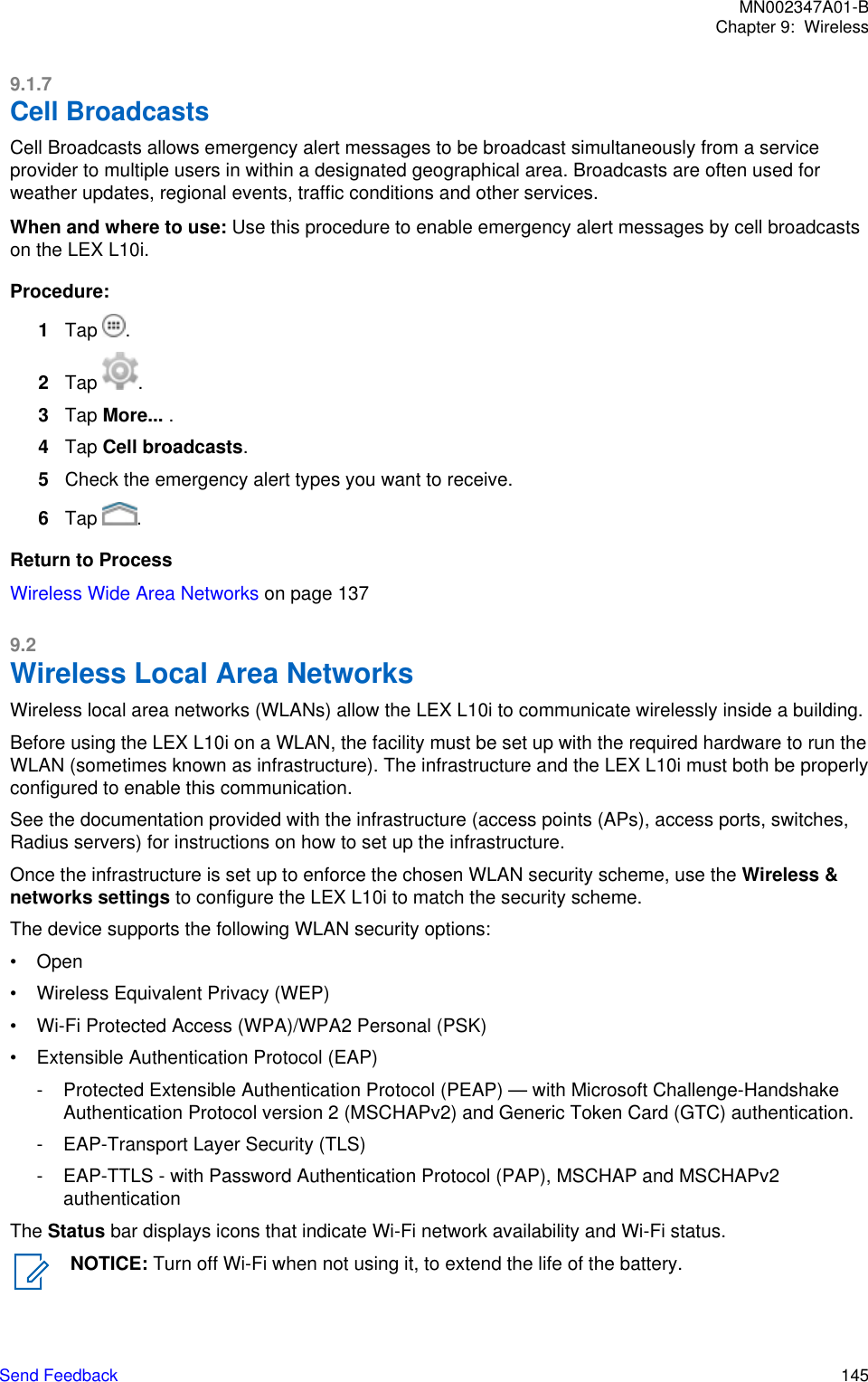 9.1.7Cell BroadcastsCell Broadcasts allows emergency alert messages to be broadcast simultaneously from a serviceprovider to multiple users in within a designated geographical area. Broadcasts are often used forweather updates, regional events, traffic conditions and other services.When and where to use: Use this procedure to enable emergency alert messages by cell broadcastson the LEX L10i.Procedure:1Tap  .2Tap  .3Tap More... .4Tap Cell broadcasts.5Check the emergency alert types you want to receive.6Tap  .Return to ProcessWireless Wide Area Networks on page 1379.2Wireless Local Area NetworksWireless local area networks (WLANs) allow the LEX L10i to communicate wirelessly inside a building.Before using the LEX L10i on a WLAN, the facility must be set up with the required hardware to run theWLAN (sometimes known as infrastructure). The infrastructure and the LEX L10i must both be properlyconfigured to enable this communication.See the documentation provided with the infrastructure (access points (APs), access ports, switches,Radius servers) for instructions on how to set up the infrastructure.Once the infrastructure is set up to enforce the chosen WLAN security scheme, use the Wireless &amp;networks settings to configure the LEX L10i to match the security scheme.The device supports the following WLAN security options:• Open• Wireless Equivalent Privacy (WEP)• Wi-Fi Protected Access (WPA)/WPA2 Personal (PSK)• Extensible Authentication Protocol (EAP)- Protected Extensible Authentication Protocol (PEAP) — with Microsoft Challenge-HandshakeAuthentication Protocol version 2 (MSCHAPv2) and Generic Token Card (GTC) authentication.- EAP-Transport Layer Security (TLS)- EAP-TTLS - with Password Authentication Protocol (PAP), MSCHAP and MSCHAPv2authenticationThe Status bar displays icons that indicate Wi-Fi network availability and Wi-Fi status.NOTICE: Turn off Wi-Fi when not using it, to extend the life of the battery.MN002347A01-BChapter 9:  WirelessSend Feedback   145