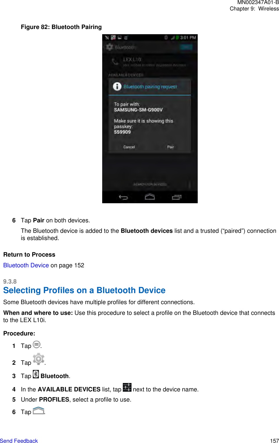 Figure 82: Bluetooth Pairing6Tap Pair on both devices.The Bluetooth device is added to the Bluetooth devices list and a trusted (“paired”) connectionis established.Return to ProcessBluetooth Device on page 1529.3.8Selecting Profiles on a Bluetooth DeviceSome Bluetooth devices have multiple profiles for different connections.When and where to use: Use this procedure to select a profile on the Bluetooth device that connectsto the LEX L10i.Procedure:1Tap  .2Tap  .3Tap   Bluetooth.4In the AVAILABLE DEVICES list, tap   next to the device name.5Under PROFILES, select a profile to use.6Tap  .MN002347A01-BChapter 9:  WirelessSend Feedback   157