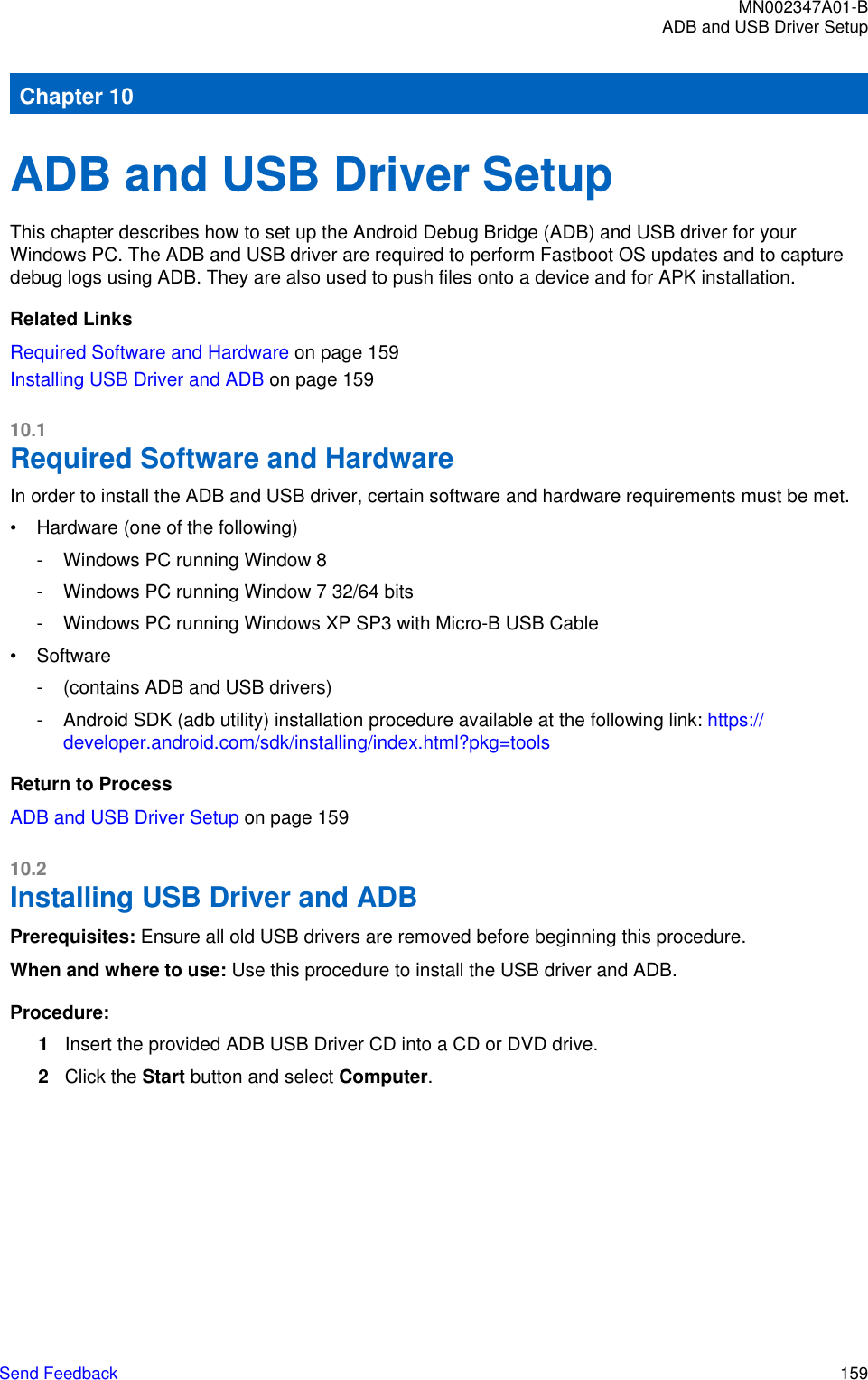 Chapter 10ADB and USB Driver SetupThis chapter describes how to set up the Android Debug Bridge (ADB) and USB driver for yourWindows PC. The ADB and USB driver are required to perform Fastboot OS updates and to capturedebug logs using ADB. They are also used to push files onto a device and for APK installation.Related LinksRequired Software and Hardware on page 159Installing USB Driver and ADB on page 15910.1Required Software and HardwareIn order to install the ADB and USB driver, certain software and hardware requirements must be met.• Hardware (one of the following)- Windows PC running Window 8- Windows PC running Window 7 32/64 bits- Windows PC running Windows XP SP3 with Micro-B USB Cable• Software- (contains ADB and USB drivers)- Android SDK (adb utility) installation procedure available at the following link: https://developer.android.com/sdk/installing/index.html?pkg=toolsReturn to ProcessADB and USB Driver Setup on page 15910.2Installing USB Driver and ADB Prerequisites: Ensure all old USB drivers are removed before beginning this procedure.When and where to use: Use this procedure to install the USB driver and ADB.Procedure:1Insert the provided ADB USB Driver CD into a CD or DVD drive.2Click the Start button and select Computer.MN002347A01-BADB and USB Driver SetupSend Feedback   159