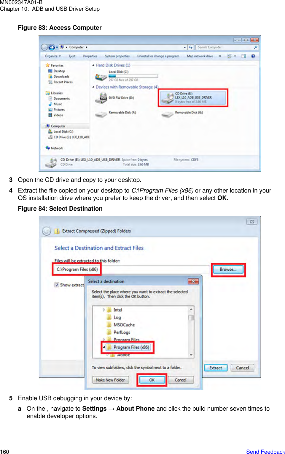 Figure 83: Access Computer3Open the CD drive and copy to your desktop.4Extract the file copied on your desktop to C:\Program Files (x86) or any other location in yourOS installation drive where you prefer to keep the driver, and then select OK.Figure 84: Select Destination5Enable USB debugging in your device by:aOn the , navigate to Settings → About Phone and click the build number seven times toenable developer options.MN002347A01-BChapter 10:  ADB and USB Driver Setup160   Send Feedback